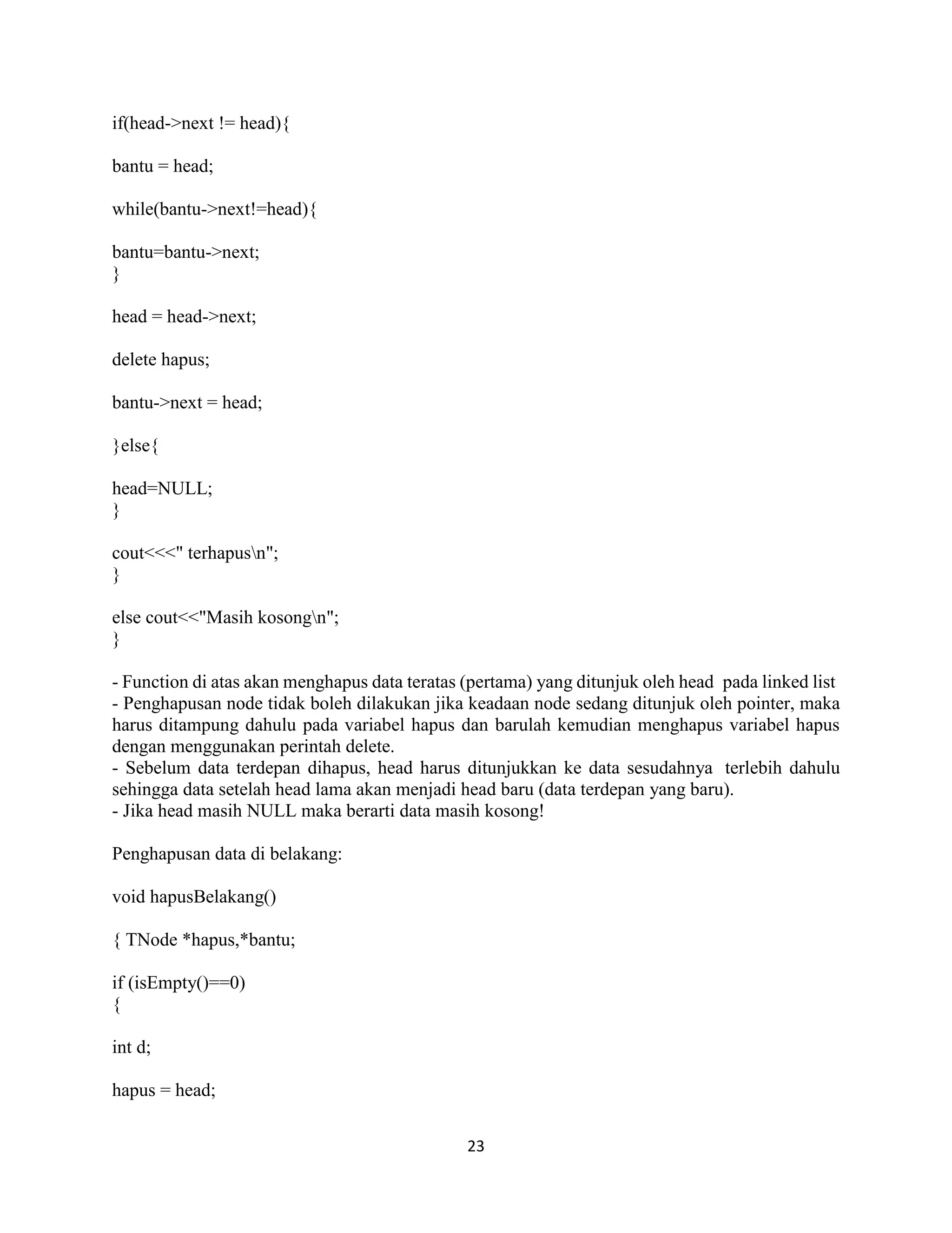23
if(head->next != head){
bantu = head;
while(bantu->next!=head){
bantu=bantu->next;
}
head = head->next;
delete hapus;
bantu->next = head;
}else{
head=NULL;
}
cout<<<" terhapusn";
}
else cout<<"Masih kosongn";
}
- Function di atas akan menghapus data teratas (pertama) yang ditunjuk oleh head pada linked list
- Penghapusan node tidak boleh dilakukan jika keadaan node sedang ditunjuk oleh pointer, maka
harus ditampung dahulu pada variabel hapus dan barulah kemudian menghapus variabel hapus
dengan menggunakan perintah delete.
- Sebelum data terdepan dihapus, head harus ditunjukkan ke data sesudahnya terlebih dahulu
sehingga data setelah head lama akan menjadi head baru (data terdepan yang baru).
- Jika head masih NULL maka berarti data masih kosong!
Penghapusan data di belakang:
void hapusBelakang()
{ TNode *hapus,*bantu;
if (isEmpty()==0)
{
int d;
hapus = head;
 