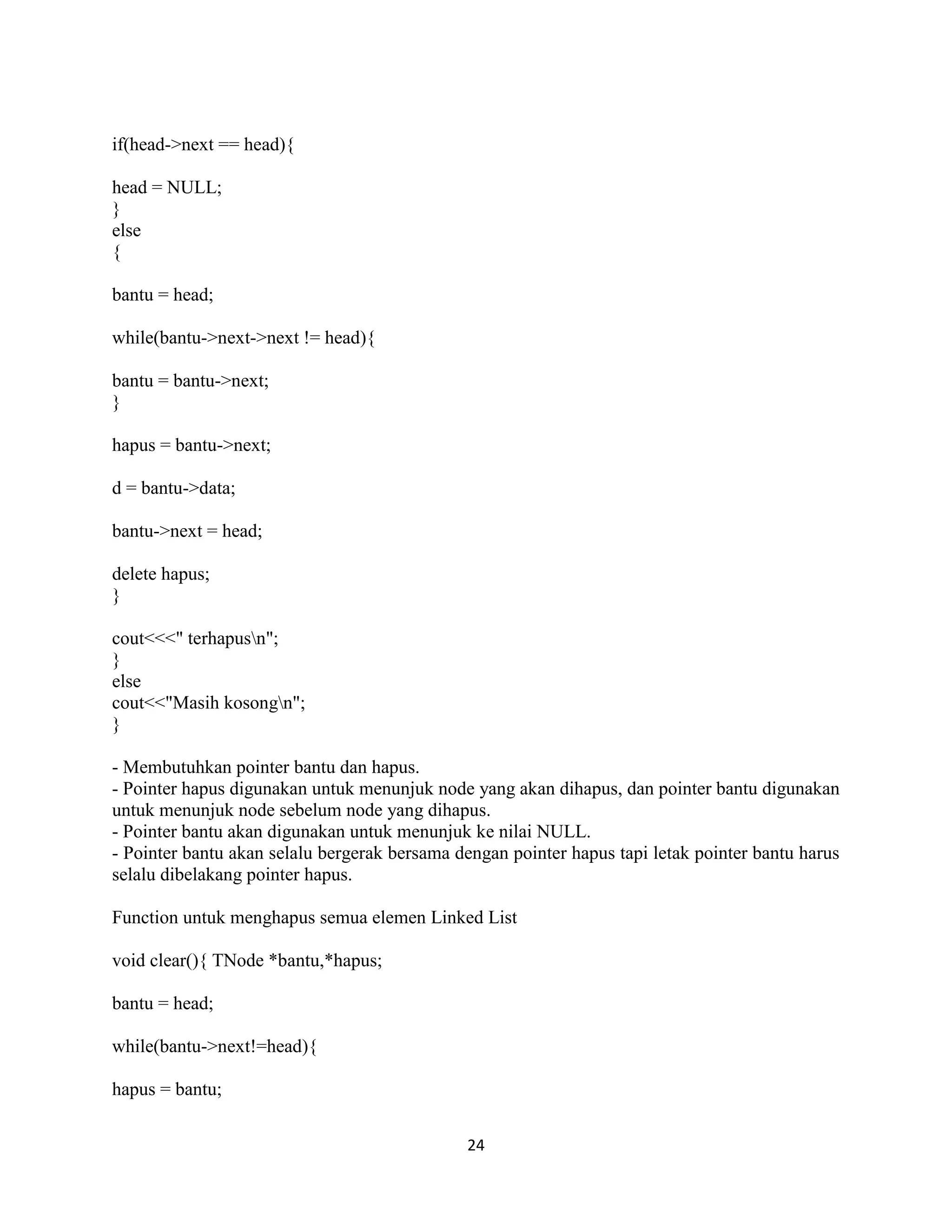 24
if(head->next == head){
head = NULL;
}
else
{
bantu = head;
while(bantu->next->next != head){
bantu = bantu->next;
}
hapus = bantu->next;
d = bantu->data;
bantu->next = head;
delete hapus;
}
cout<<<" terhapusn";
}
else
cout<<"Masih kosongn";
}
- Membutuhkan pointer bantu dan hapus.
- Pointer hapus digunakan untuk menunjuk node yang akan dihapus, dan pointer bantu digunakan
untuk menunjuk node sebelum node yang dihapus.
- Pointer bantu akan digunakan untuk menunjuk ke nilai NULL.
- Pointer bantu akan selalu bergerak bersama dengan pointer hapus tapi letak pointer bantu harus
selalu dibelakang pointer hapus.
Function untuk menghapus semua elemen Linked List
void clear(){ TNode *bantu,*hapus;
bantu = head;
while(bantu->next!=head){
hapus = bantu;
 