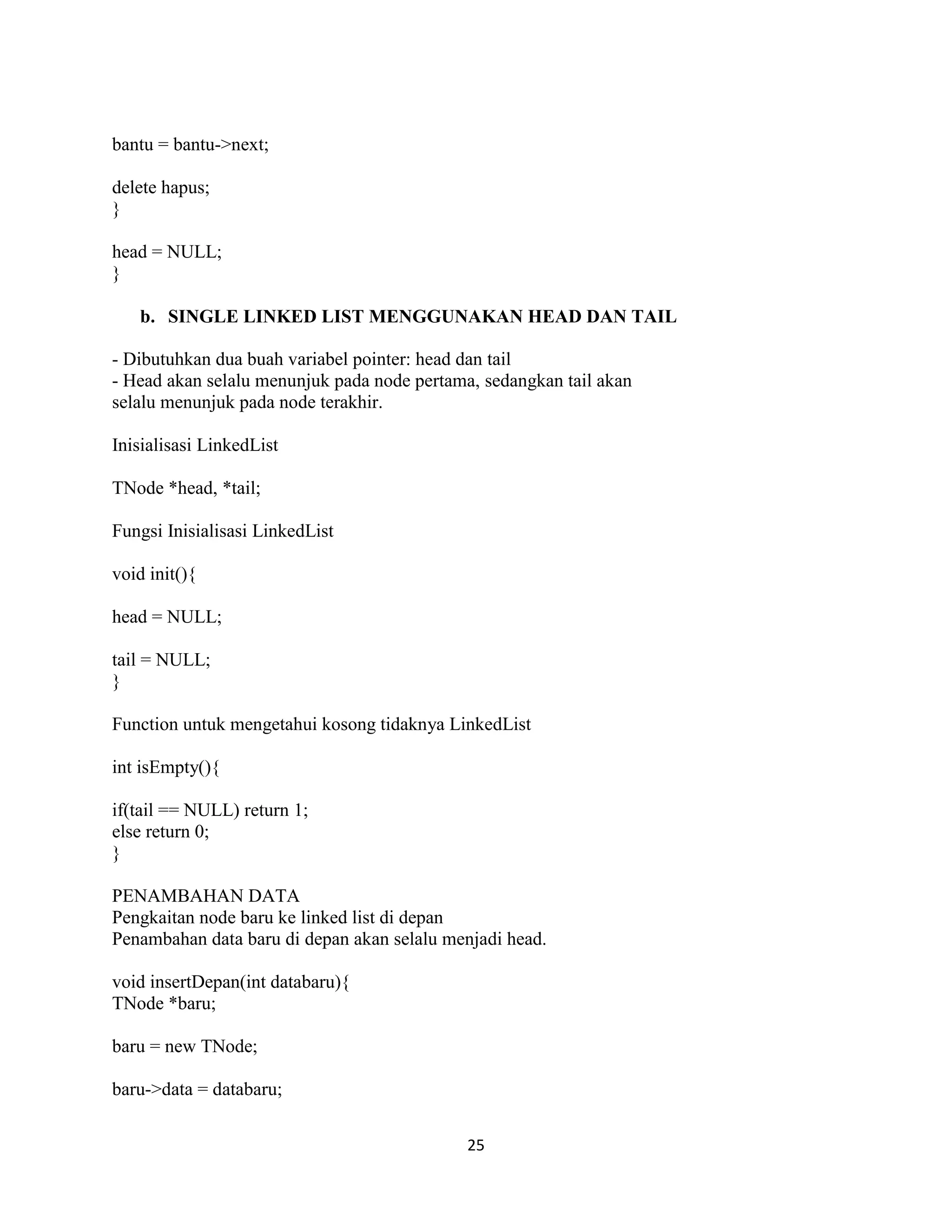 25
bantu = bantu->next;
delete hapus;
}
head = NULL;
}
b. SINGLE LINKED LIST MENGGUNAKAN HEAD DAN TAIL
- Dibutuhkan dua buah variabel pointer: head dan tail
- Head akan selalu menunjuk pada node pertama, sedangkan tail akan
selalu menunjuk pada node terakhir.
Inisialisasi LinkedList
TNode *head, *tail;
Fungsi Inisialisasi LinkedList
void init(){
head = NULL;
tail = NULL;
}
Function untuk mengetahui kosong tidaknya LinkedList
int isEmpty(){
if(tail == NULL) return 1;
else return 0;
}
PENAMBAHAN DATA
Pengkaitan node baru ke linked list di depan
Penambahan data baru di depan akan selalu menjadi head.
void insertDepan(int databaru){
TNode *baru;
baru = new TNode;
baru->data = databaru;
 