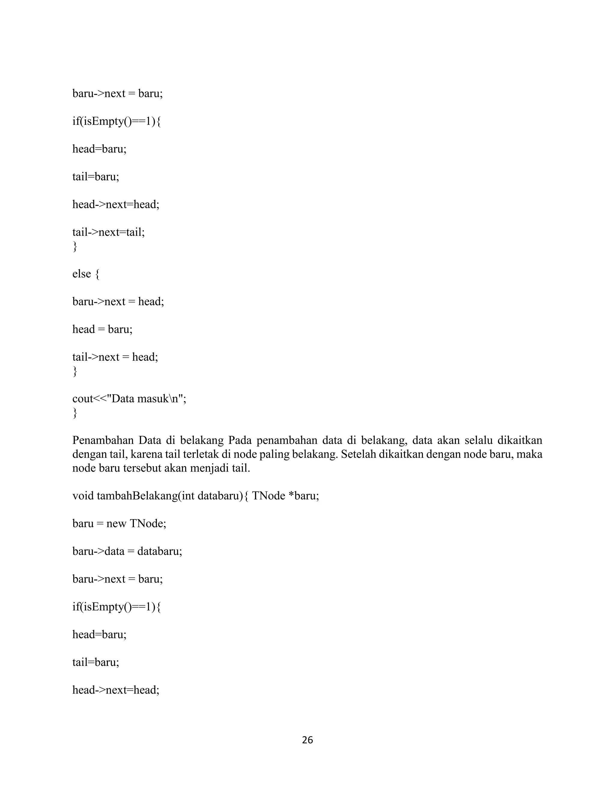 26
baru->next = baru;
if(isEmpty()==1){
head=baru;
tail=baru;
head->next=head;
tail->next=tail;
}
else {
baru->next = head;
head = baru;
tail->next = head;
}
cout<<"Data masukn";
}
Penambahan Data di belakang Pada penambahan data di belakang, data akan selalu dikaitkan
dengan tail, karena tail terletak di node paling belakang. Setelah dikaitkan dengan node baru, maka
node baru tersebut akan menjadi tail.
void tambahBelakang(int databaru){ TNode *baru;
baru = new TNode;
baru->data = databaru;
baru->next = baru;
if(isEmpty()==1){
head=baru;
tail=baru;
head->next=head;
 