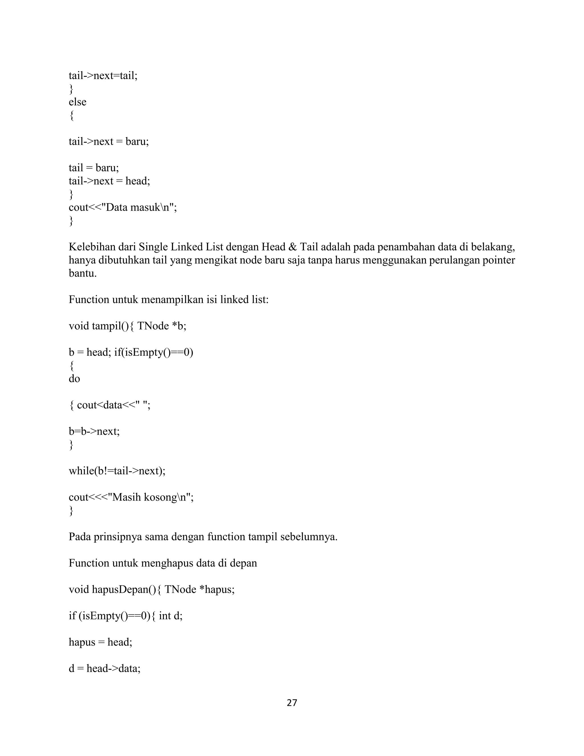 27
tail->next=tail;
}
else
{
tail->next = baru;
tail = baru;
tail->next = head;
}
cout<<"Data masukn";
}
Kelebihan dari Single Linked List dengan Head & Tail adalah pada penambahan data di belakang,
hanya dibutuhkan tail yang mengikat node baru saja tanpa harus menggunakan perulangan pointer
bantu.
Function untuk menampilkan isi linked list:
void tampil(){ TNode *b;
b = head; if(isEmpty()==0)
{
do
{ cout<data<<" ";
b=b->next;
}
while(b!=tail->next);
cout<<<"Masih kosongn";
}
Pada prinsipnya sama dengan function tampil sebelumnya.
Function untuk menghapus data di depan
void hapusDepan(){ TNode *hapus;
if (isEmpty()==0){ int d;
hapus = head;
d = head->data;
 