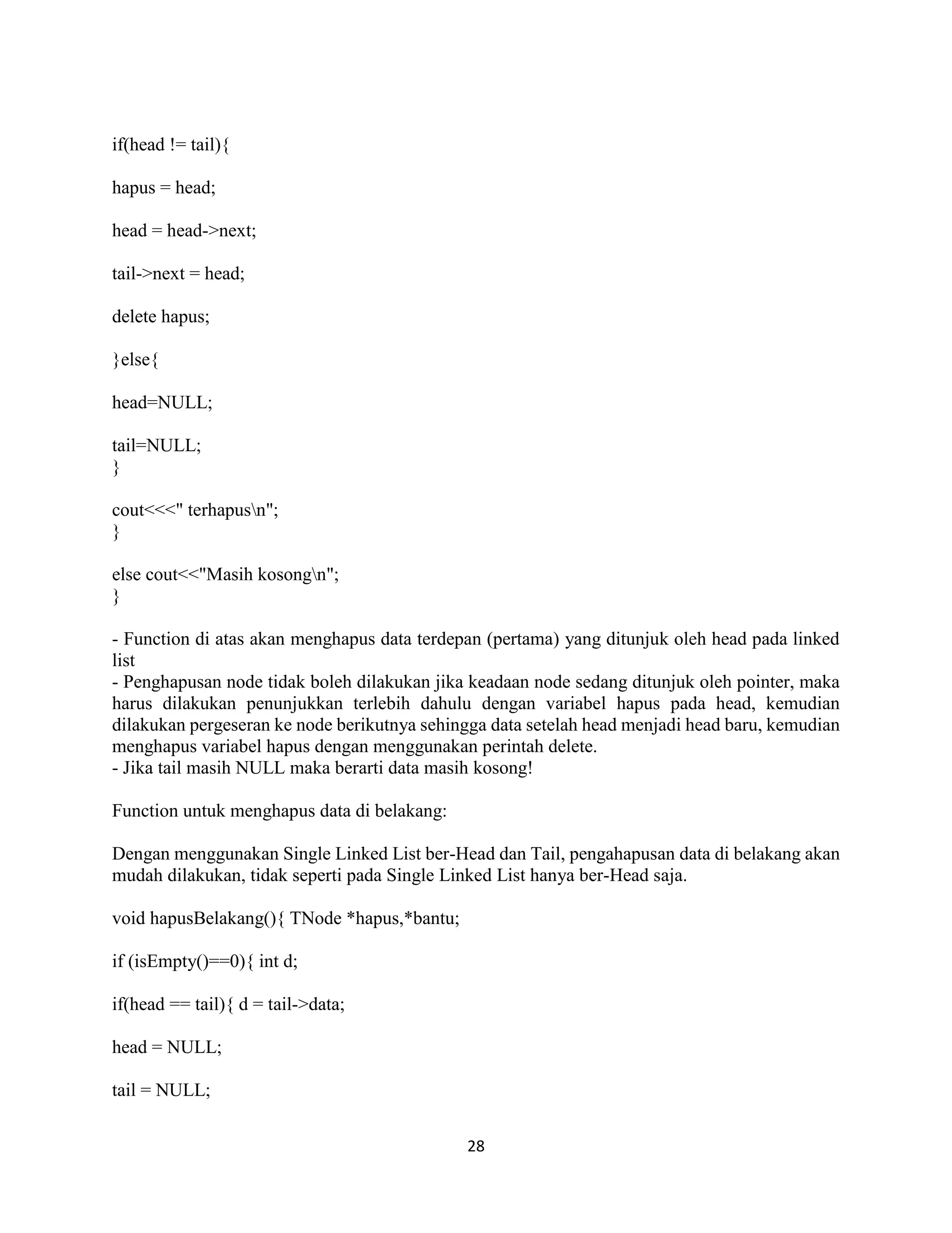 28
if(head != tail){
hapus = head;
head = head->next;
tail->next = head;
delete hapus;
}else{
head=NULL;
tail=NULL;
}
cout<<<" terhapusn";
}
else cout<<"Masih kosongn";
}
- Function di atas akan menghapus data terdepan (pertama) yang ditunjuk oleh head pada linked
list
- Penghapusan node tidak boleh dilakukan jika keadaan node sedang ditunjuk oleh pointer, maka
harus dilakukan penunjukkan terlebih dahulu dengan variabel hapus pada head, kemudian
dilakukan pergeseran ke node berikutnya sehingga data setelah head menjadi head baru, kemudian
menghapus variabel hapus dengan menggunakan perintah delete.
- Jika tail masih NULL maka berarti data masih kosong!
Function untuk menghapus data di belakang:
Dengan menggunakan Single Linked List ber-Head dan Tail, pengahapusan data di belakang akan
mudah dilakukan, tidak seperti pada Single Linked List hanya ber-Head saja.
void hapusBelakang(){ TNode *hapus,*bantu;
if (isEmpty()==0){ int d;
if(head == tail){ d = tail->data;
head = NULL;
tail = NULL;
 