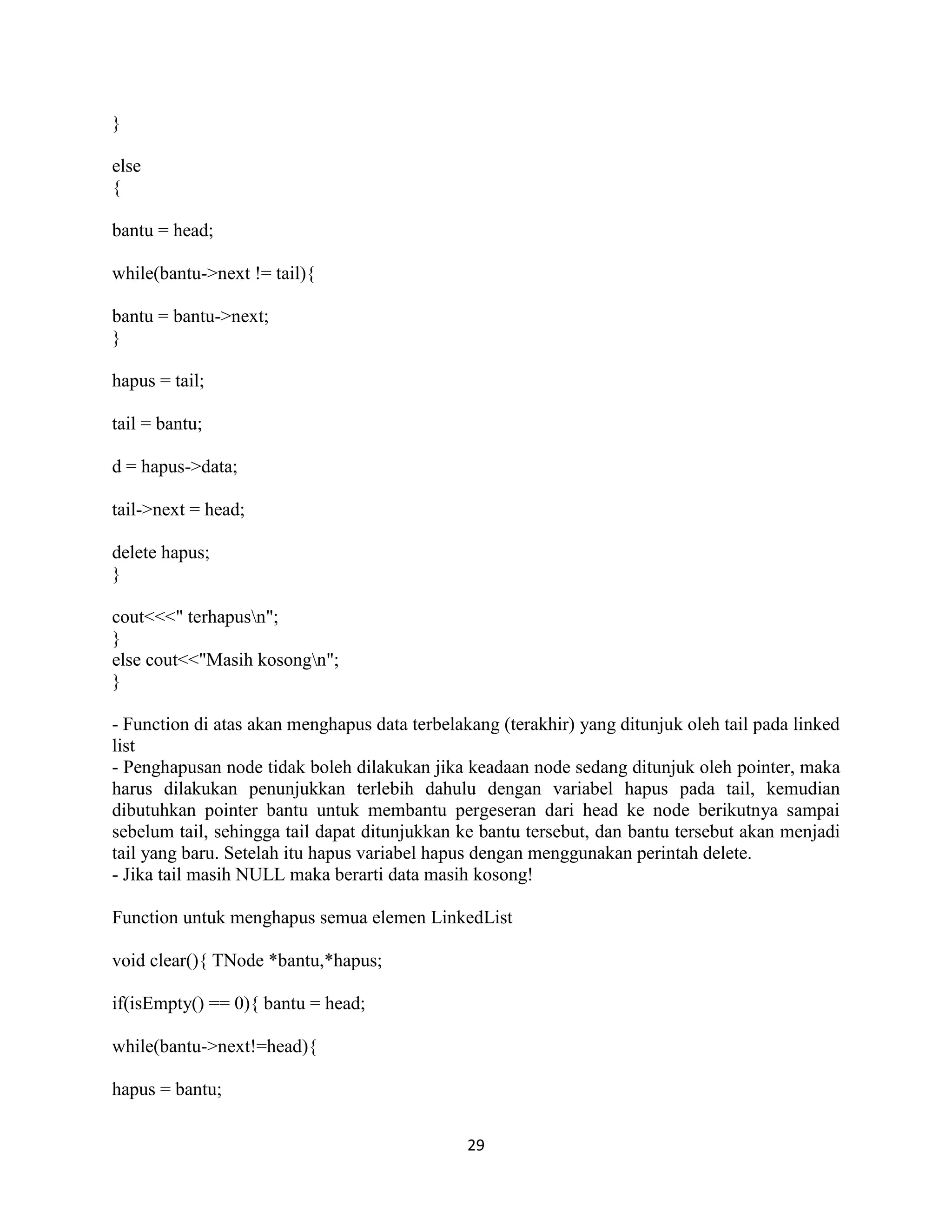 29
}
else
{
bantu = head;
while(bantu->next != tail){
bantu = bantu->next;
}
hapus = tail;
tail = bantu;
d = hapus->data;
tail->next = head;
delete hapus;
}
cout<<<" terhapusn";
}
else cout<<"Masih kosongn";
}
- Function di atas akan menghapus data terbelakang (terakhir) yang ditunjuk oleh tail pada linked
list
- Penghapusan node tidak boleh dilakukan jika keadaan node sedang ditunjuk oleh pointer, maka
harus dilakukan penunjukkan terlebih dahulu dengan variabel hapus pada tail, kemudian
dibutuhkan pointer bantu untuk membantu pergeseran dari head ke node berikutnya sampai
sebelum tail, sehingga tail dapat ditunjukkan ke bantu tersebut, dan bantu tersebut akan menjadi
tail yang baru. Setelah itu hapus variabel hapus dengan menggunakan perintah delete.
- Jika tail masih NULL maka berarti data masih kosong!
Function untuk menghapus semua elemen LinkedList
void clear(){ TNode *bantu,*hapus;
if(isEmpty() == 0){ bantu = head;
while(bantu->next!=head){
hapus = bantu;
 