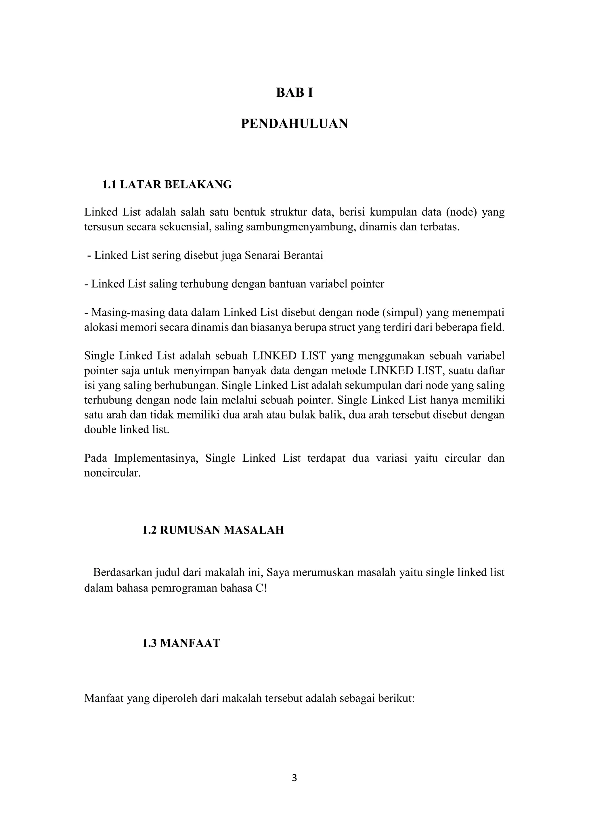 3
BAB I
PENDAHULUAN
1.1 LATAR BELAKANG
Linked List adalah salah satu bentuk struktur data, berisi kumpulan data (node) yang
tersusun secara sekuensial, saling sambungmenyambung, dinamis dan terbatas.
- Linked List sering disebut juga Senarai Berantai
- Linked List saling terhubung dengan bantuan variabel pointer
- Masing-masing data dalam Linked List disebut dengan node (simpul) yang menempati
alokasi memori secara dinamis dan biasanya berupa struct yang terdiri dari beberapa field.
Single Linked List adalah sebuah LINKED LIST yang menggunakan sebuah variabel
pointer saja untuk menyimpan banyak data dengan metode LINKED LIST, suatu daftar
isi yang saling berhubungan. Single Linked List adalah sekumpulan dari node yang saling
terhubung dengan node lain melalui sebuah pointer. Single Linked List hanya memiliki
satu arah dan tidak memiliki dua arah atau bulak balik, dua arah tersebut disebut dengan
double linked list.
Pada Implementasinya, Single Linked List terdapat dua variasi yaitu circular dan
noncircular.
1.2 RUMUSAN MASALAH
Berdasarkan judul dari makalah ini, Saya merumuskan masalah yaitu single linked list
dalam bahasa pemrograman bahasa C!
1.3 MANFAAT
Manfaat yang diperoleh dari makalah tersebut adalah sebagai berikut:
 
