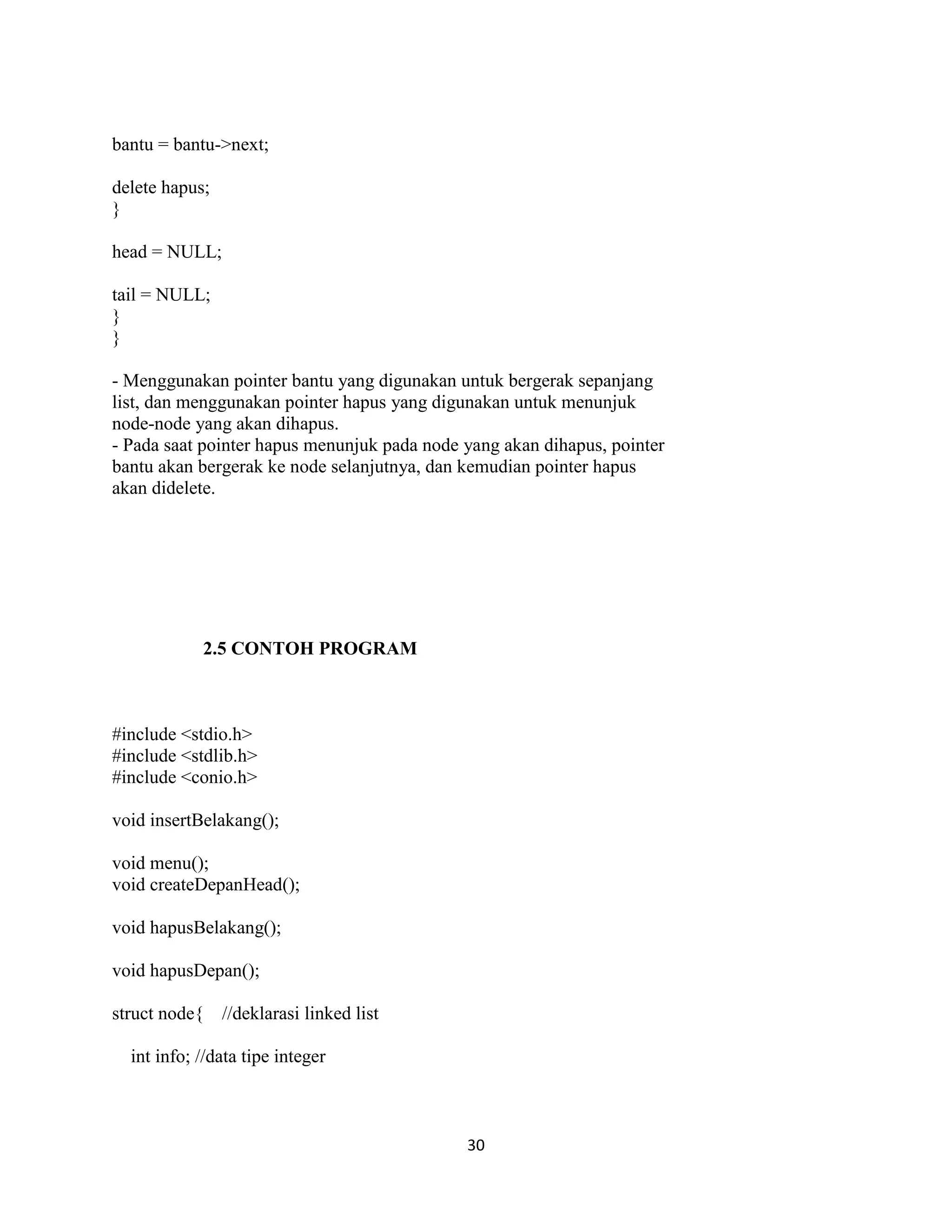 30
bantu = bantu->next;
delete hapus;
}
head = NULL;
tail = NULL;
}
}
- Menggunakan pointer bantu yang digunakan untuk bergerak sepanjang
list, dan menggunakan pointer hapus yang digunakan untuk menunjuk
node-node yang akan dihapus.
- Pada saat pointer hapus menunjuk pada node yang akan dihapus, pointer
bantu akan bergerak ke node selanjutnya, dan kemudian pointer hapus
akan didelete.
2.5 CONTOH PROGRAM
#include <stdio.h>
#include <stdlib.h>
#include <conio.h>
void insertBelakang();
void menu();
void createDepanHead();
void hapusBelakang();
void hapusDepan();
struct node{ //deklarasi linked list
int info; //data tipe integer
 