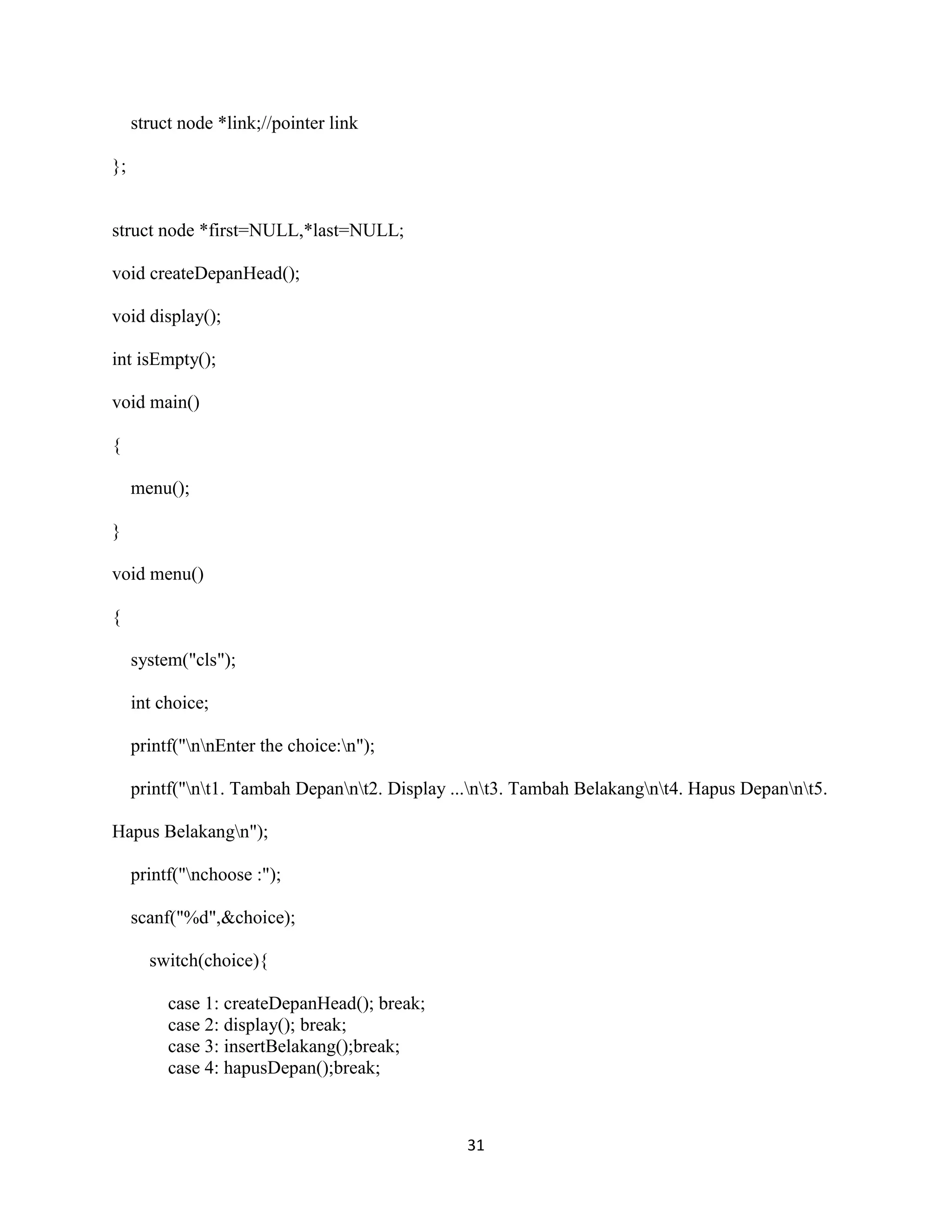 31
struct node *link;//pointer link
};
struct node *first=NULL,*last=NULL;
void createDepanHead();
void display();
int isEmpty();
void main()
{
menu();
}
void menu()
{
system("cls");
int choice;
printf("nnEnter the choice:n");
printf("nt1. Tambah Depannt2. Display ...nt3. Tambah Belakangnt4. Hapus Depannt5.
Hapus Belakangn");
printf("nchoose :");
scanf("%d",&choice);
switch(choice){
case 1: createDepanHead(); break;
case 2: display(); break;
case 3: insertBelakang();break;
case 4: hapusDepan();break;
 