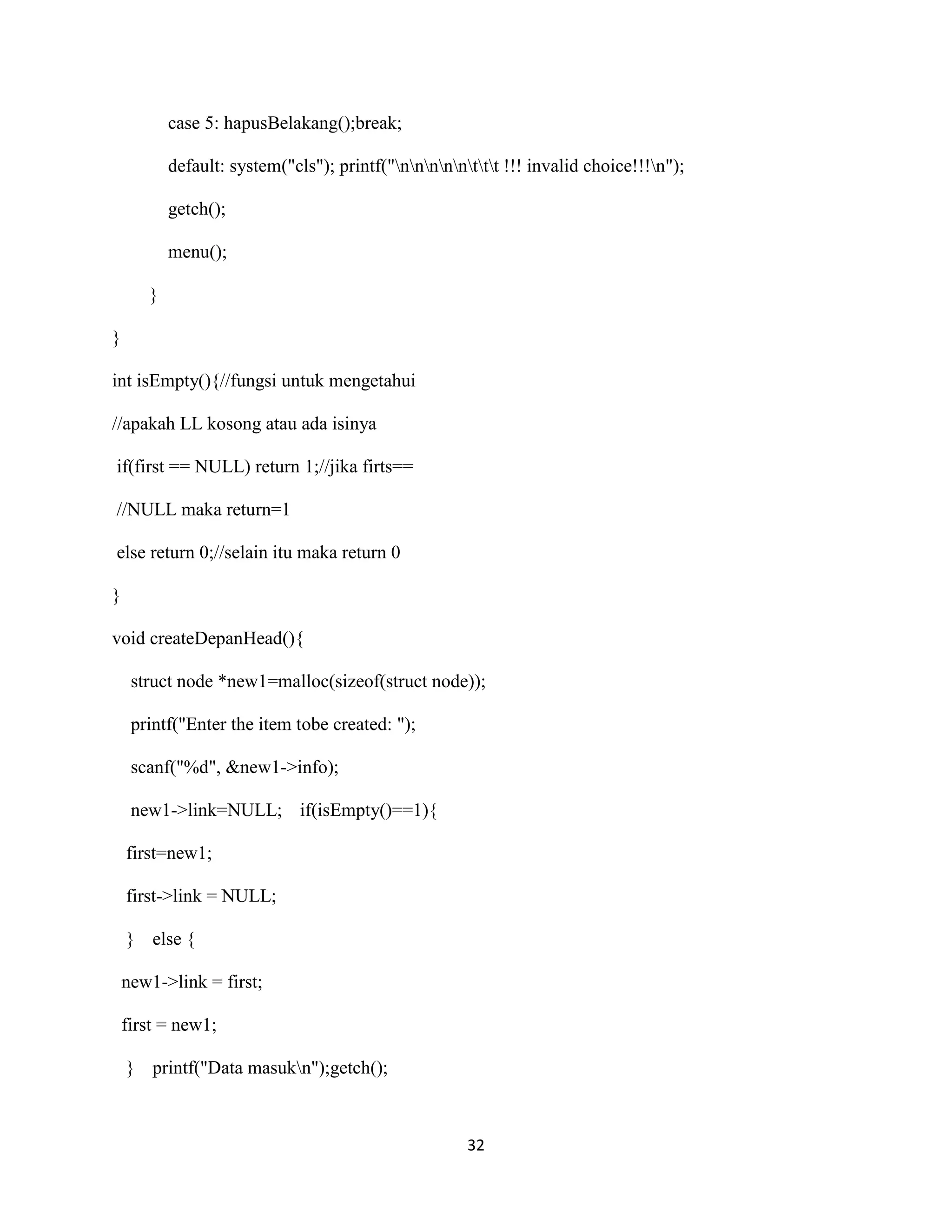 32
case 5: hapusBelakang();break;
default: system("cls"); printf("nnnnnttt !!! invalid choice!!!n");
getch();
menu();
}
}
int isEmpty(){//fungsi untuk mengetahui
//apakah LL kosong atau ada isinya
if(first == NULL) return 1;//jika firts==
//NULL maka return=1
else return 0;//selain itu maka return 0
}
void createDepanHead(){
struct node *new1=malloc(sizeof(struct node));
printf("Enter the item tobe created: ");
scanf("%d", &new1->info);
new1->link=NULL; if(isEmpty()==1){
first=new1;
first->link = NULL;
} else {
new1->link = first;
first = new1;
} printf("Data masukn");getch();
 