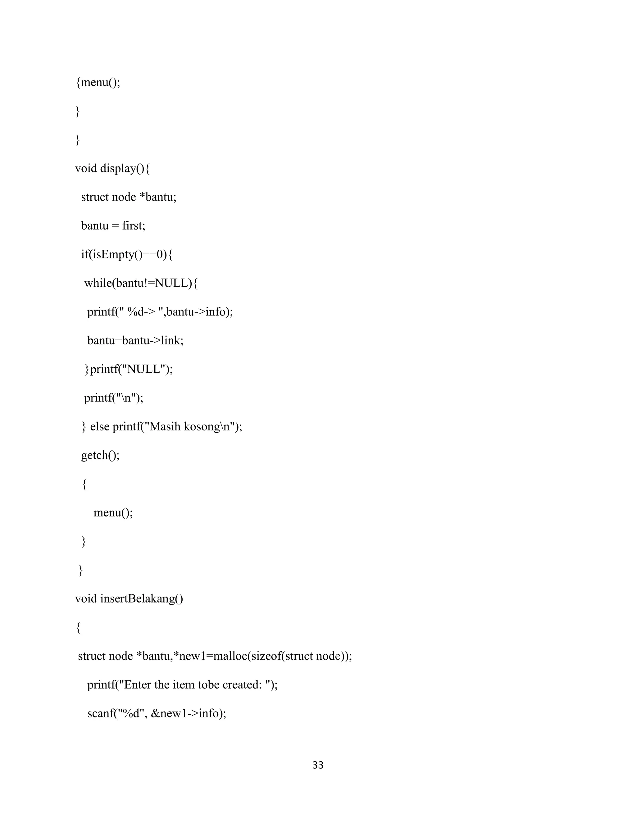 33
{menu();
}
}
void display(){
struct node *bantu;
bantu = first;
if(isEmpty()==0){
while(bantu!=NULL){
printf(" %d-> ",bantu->info);
bantu=bantu->link;
}printf("NULL");
printf("n");
} else printf("Masih kosongn");
getch();
{
menu();
}
}
void insertBelakang()
{
struct node *bantu,*new1=malloc(sizeof(struct node));
printf("Enter the item tobe created: ");
scanf("%d", &new1->info);
 