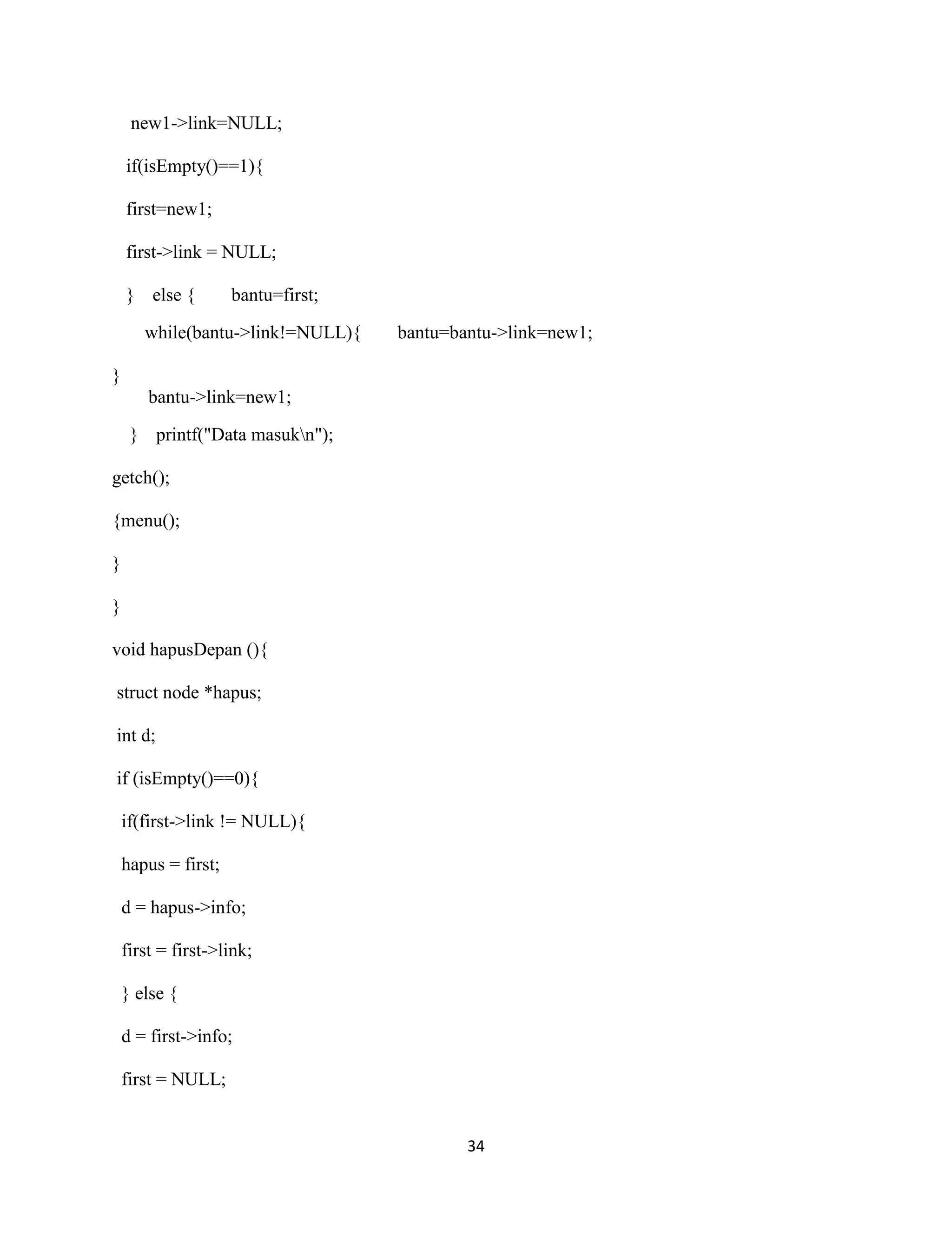 34
new1->link=NULL;
if(isEmpty()==1){
first=new1;
first->link = NULL;
} else { bantu=first;
while(bantu->link!=NULL){ bantu=bantu->link=new1;
}
bantu->link=new1;
} printf("Data masukn");
getch();
{menu();
}
}
void hapusDepan (){
struct node *hapus;
int d;
if (isEmpty()==0){
if(first->link != NULL){
hapus = first;
d = hapus->info;
first = first->link;
} else {
d = first->info;
first = NULL;
 