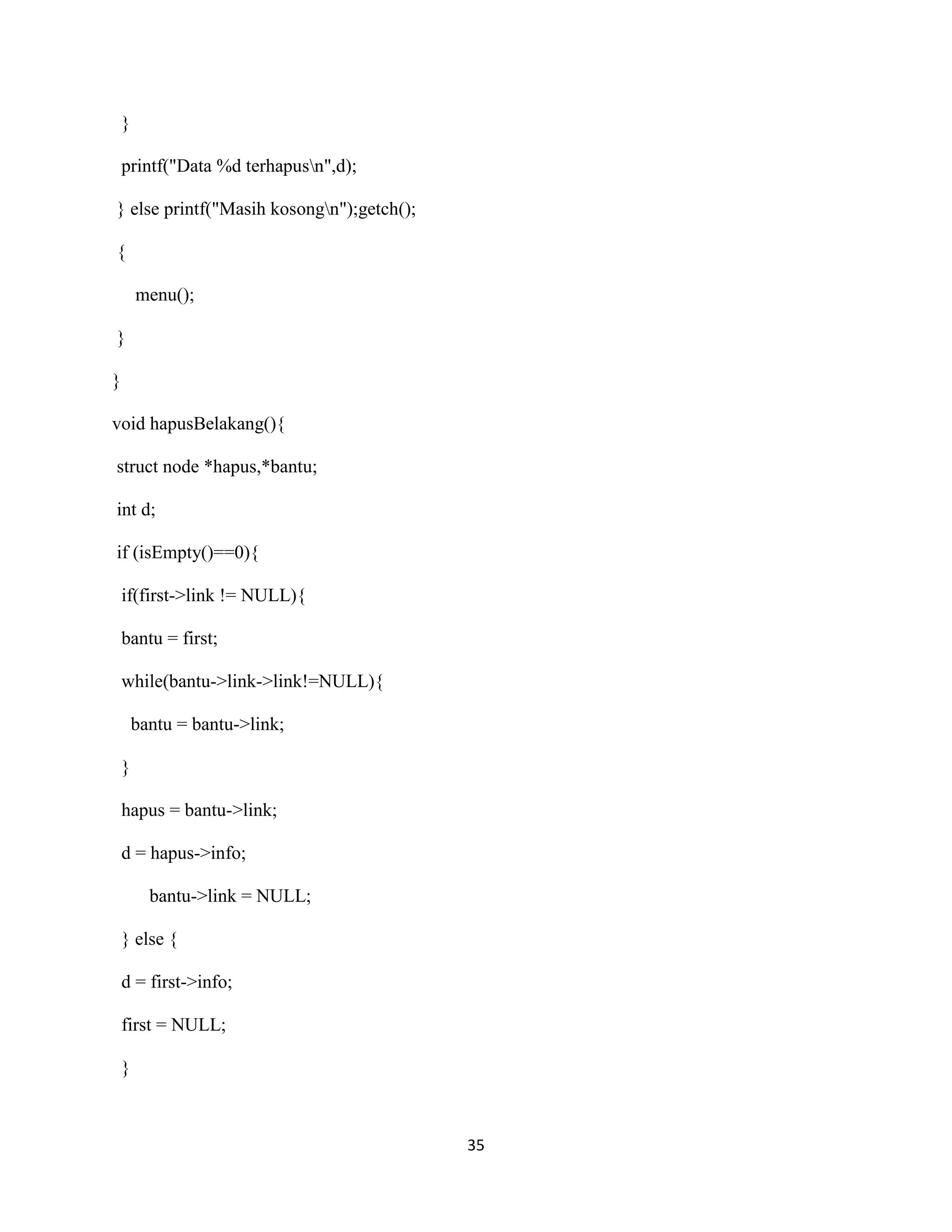 35
}
printf("Data %d terhapusn",d);
} else printf("Masih kosongn");getch();
{
menu();
}
}
void hapusBelakang(){
struct node *hapus,*bantu;
int d;
if (isEmpty()==0){
if(first->link != NULL){
bantu = first;
while(bantu->link->link!=NULL){
bantu = bantu->link;
}
hapus = bantu->link;
d = hapus->info;
bantu->link = NULL;
} else {
d = first->info;
first = NULL;
}
 