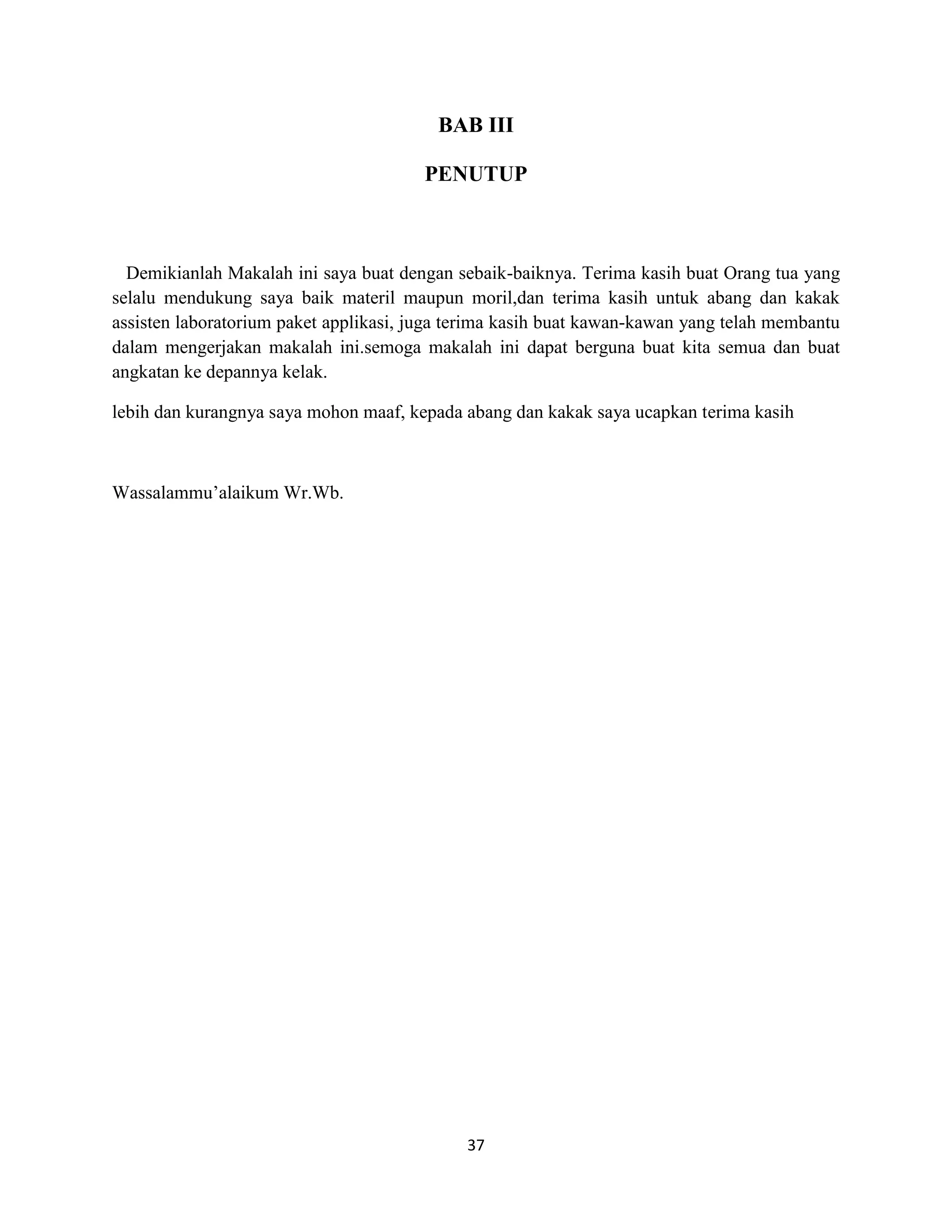 37
BAB III
PENUTUP
Demikianlah Makalah ini saya buat dengan sebaik-baiknya. Terima kasih buat Orang tua yang
selalu mendukung saya baik materil maupun moril,dan terima kasih untuk abang dan kakak
assisten laboratorium paket applikasi, juga terima kasih buat kawan-kawan yang telah membantu
dalam mengerjakan makalah ini.semoga makalah ini dapat berguna buat kita semua dan buat
angkatan ke depannya kelak.
lebih dan kurangnya saya mohon maaf, kepada abang dan kakak saya ucapkan terima kasih
Wassalammu’alaikum Wr.Wb.
 
