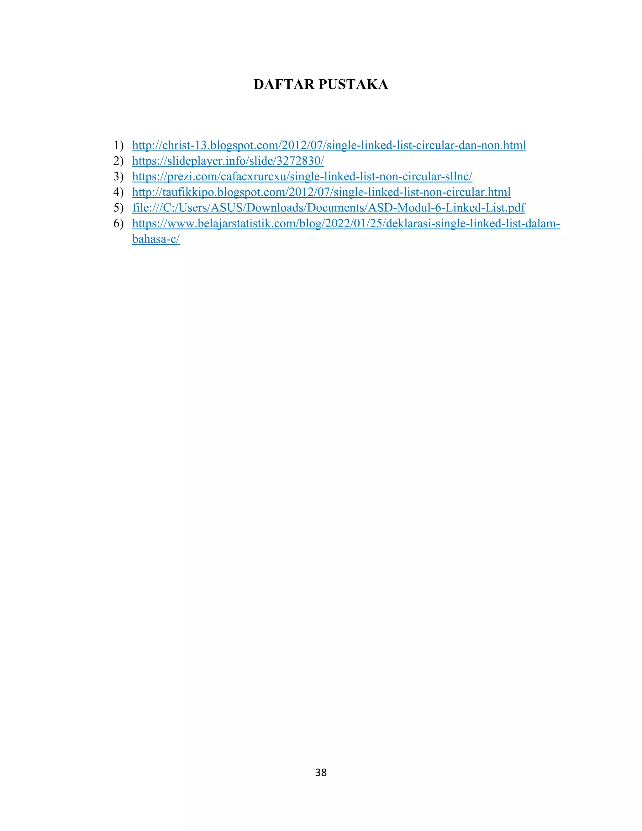 38
DAFTAR PUSTAKA
1) http://christ-13.blogspot.com/2012/07/single-linked-list-circular-dan-non.html
2) https://slideplayer.info/slide/3272830/
3) https://prezi.com/cafacxrurcxu/single-linked-list-non-circular-sllnc/
4) http://taufikkipo.blogspot.com/2012/07/single-linked-list-non-circular.html
5) file:///C:/Users/ASUS/Downloads/Documents/ASD-Modul-6-Linked-List.pdf
6) https://www.belajarstatistik.com/blog/2022/01/25/deklarasi-single-linked-list-dalam-
bahasa-c/
 