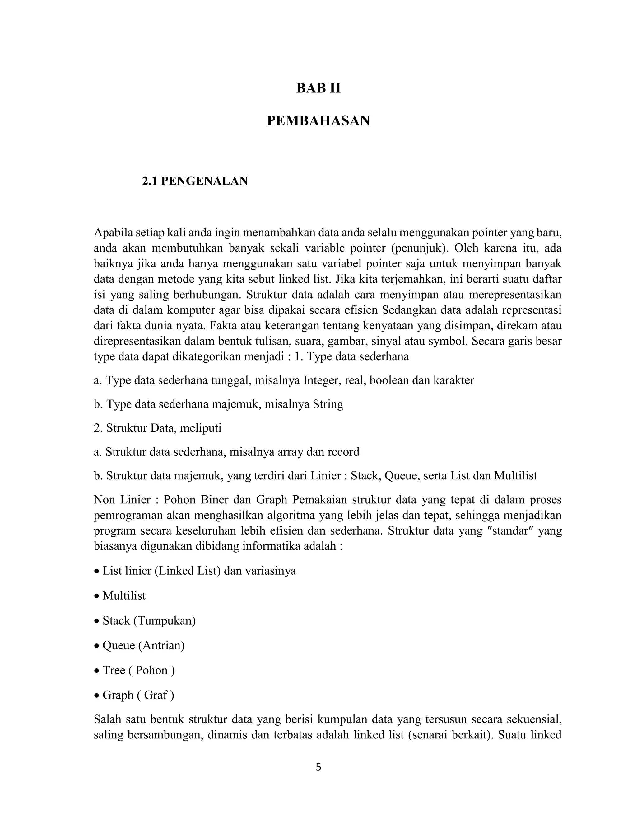 5
BAB II
PEMBAHASAN
2.1 PENGENALAN
Apabila setiap kali anda ingin menambahkan data anda selalu menggunakan pointer yang baru,
anda akan membutuhkan banyak sekali variable pointer (penunjuk). Oleh karena itu, ada
baiknya jika anda hanya menggunakan satu variabel pointer saja untuk menyimpan banyak
data dengan metode yang kita sebut linked list. Jika kita terjemahkan, ini berarti suatu daftar
isi yang saling berhubungan. Struktur data adalah cara menyimpan atau merepresentasikan
data di dalam komputer agar bisa dipakai secara efisien Sedangkan data adalah representasi
dari fakta dunia nyata. Fakta atau keterangan tentang kenyataan yang disimpan, direkam atau
direpresentasikan dalam bentuk tulisan, suara, gambar, sinyal atau symbol. Secara garis besar
type data dapat dikategorikan menjadi : 1. Type data sederhana
a. Type data sederhana tunggal, misalnya Integer, real, boolean dan karakter
b. Type data sederhana majemuk, misalnya String
2. Struktur Data, meliputi
a. Struktur data sederhana, misalnya array dan record
b. Struktur data majemuk, yang terdiri dari Linier : Stack, Queue, serta List dan Multilist
Non Linier : Pohon Biner dan Graph Pemakaian struktur data yang tepat di dalam proses
pemrograman akan menghasilkan algoritma yang lebih jelas dan tepat, sehingga menjadikan
program secara keseluruhan lebih efisien dan sederhana. Struktur data yang ″standar″ yang
biasanya digunakan dibidang informatika adalah :
 List linier (Linked List) dan variasinya
 Multilist
 Stack (Tumpukan)
 Queue (Antrian)
 Tree ( Pohon )
 Graph ( Graf )
Salah satu bentuk struktur data yang berisi kumpulan data yang tersusun secara sekuensial,
saling bersambungan, dinamis dan terbatas adalah linked list (senarai berkait). Suatu linked
 