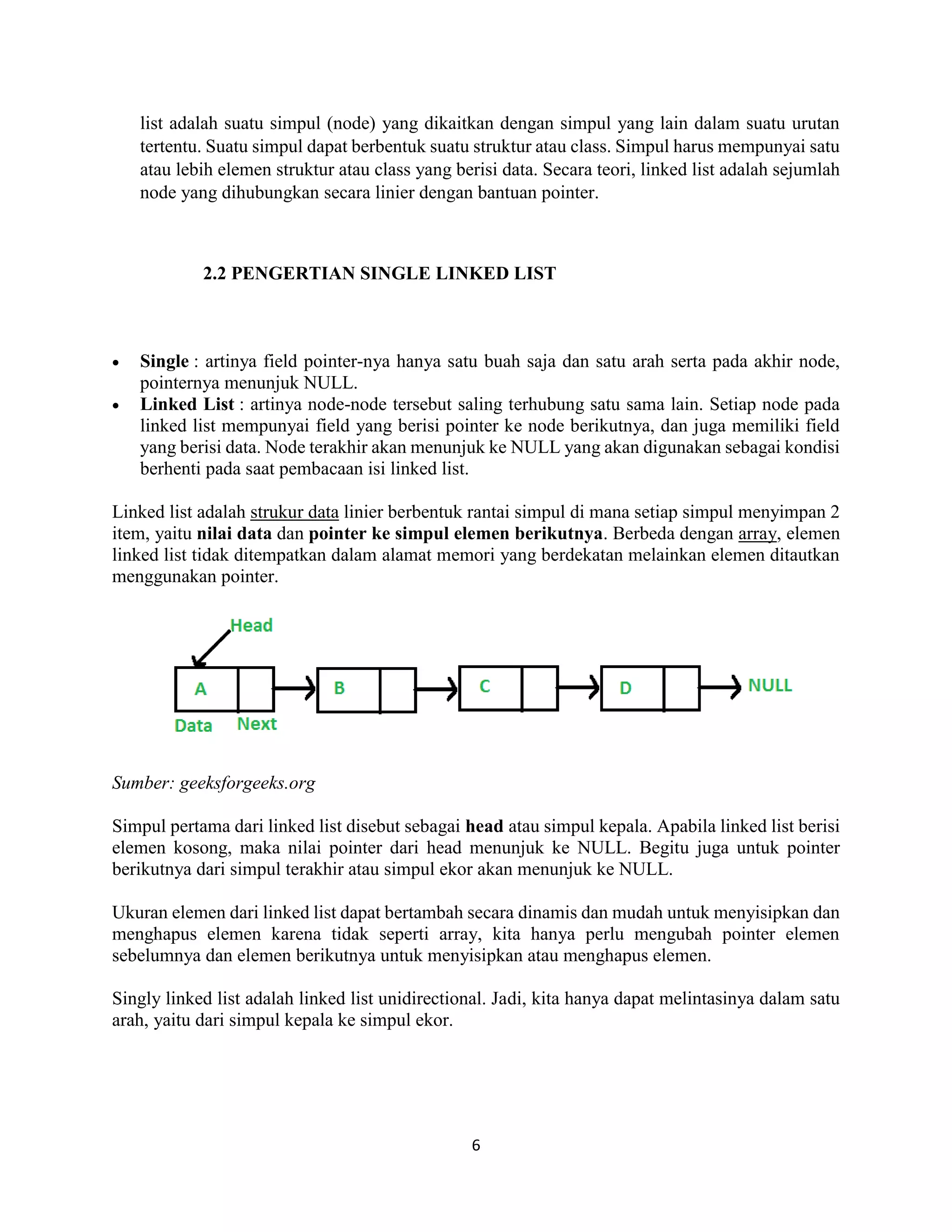 6
list adalah suatu simpul (node) yang dikaitkan dengan simpul yang lain dalam suatu urutan
tertentu. Suatu simpul dapat berbentuk suatu struktur atau class. Simpul harus mempunyai satu
atau lebih elemen struktur atau class yang berisi data. Secara teori, linked list adalah sejumlah
node yang dihubungkan secara linier dengan bantuan pointer.
2.2 PENGERTIAN SINGLE LINKED LIST
 Single : artinya field pointer-nya hanya satu buah saja dan satu arah serta pada akhir node,
pointernya menunjuk NULL.
 Linked List : artinya node-node tersebut saling terhubung satu sama lain. Setiap node pada
linked list mempunyai field yang berisi pointer ke node berikutnya, dan juga memiliki field
yang berisi data. Node terakhir akan menunjuk ke NULL yang akan digunakan sebagai kondisi
berhenti pada saat pembacaan isi linked list.
Linked list adalah strukur data linier berbentuk rantai simpul di mana setiap simpul menyimpan 2
item, yaitu nilai data dan pointer ke simpul elemen berikutnya. Berbeda dengan array, elemen
linked list tidak ditempatkan dalam alamat memori yang berdekatan melainkan elemen ditautkan
menggunakan pointer.
Sumber: geeksforgeeks.org
Simpul pertama dari linked list disebut sebagai head atau simpul kepala. Apabila linked list berisi
elemen kosong, maka nilai pointer dari head menunjuk ke NULL. Begitu juga untuk pointer
berikutnya dari simpul terakhir atau simpul ekor akan menunjuk ke NULL.
Ukuran elemen dari linked list dapat bertambah secara dinamis dan mudah untuk menyisipkan dan
menghapus elemen karena tidak seperti array, kita hanya perlu mengubah pointer elemen
sebelumnya dan elemen berikutnya untuk menyisipkan atau menghapus elemen.
Singly linked list adalah linked list unidirectional. Jadi, kita hanya dapat melintasinya dalam satu
arah, yaitu dari simpul kepala ke simpul ekor.
 