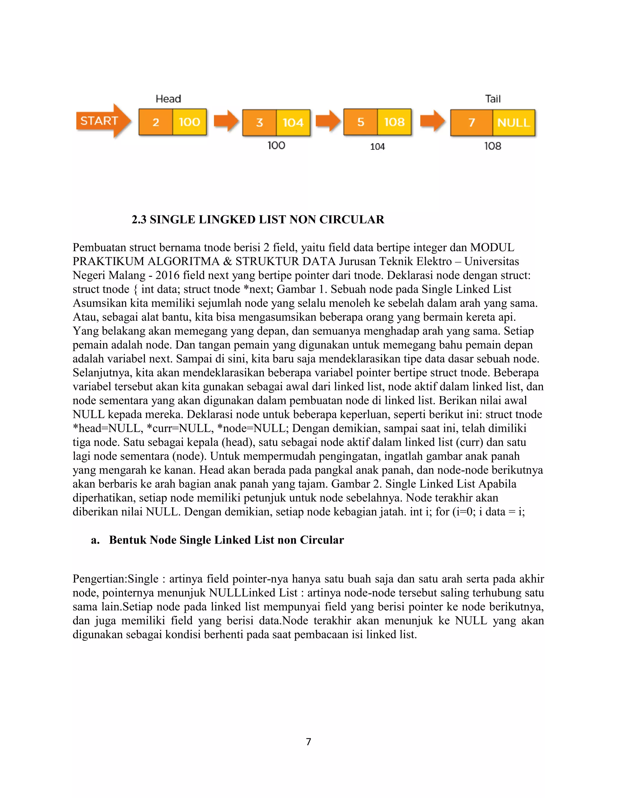 7
2.3 SINGLE LINGKED LIST NON CIRCULAR
Pembuatan struct bernama tnode berisi 2 field, yaitu field data bertipe integer dan MODUL
PRAKTIKUM ALGORITMA & STRUKTUR DATA Jurusan Teknik Elektro – Universitas
Negeri Malang - 2016 field next yang bertipe pointer dari tnode. Deklarasi node dengan struct:
struct tnode { int data; struct tnode *next; Gambar 1. Sebuah node pada Single Linked List
Asumsikan kita memiliki sejumlah node yang selalu menoleh ke sebelah dalam arah yang sama.
Atau, sebagai alat bantu, kita bisa mengasumsikan beberapa orang yang bermain kereta api.
Yang belakang akan memegang yang depan, dan semuanya menghadap arah yang sama. Setiap
pemain adalah node. Dan tangan pemain yang digunakan untuk memegang bahu pemain depan
adalah variabel next. Sampai di sini, kita baru saja mendeklarasikan tipe data dasar sebuah node.
Selanjutnya, kita akan mendeklarasikan beberapa variabel pointer bertipe struct tnode. Beberapa
variabel tersebut akan kita gunakan sebagai awal dari linked list, node aktif dalam linked list, dan
node sementara yang akan digunakan dalam pembuatan node di linked list. Berikan nilai awal
NULL kepada mereka. Deklarasi node untuk beberapa keperluan, seperti berikut ini: struct tnode
*head=NULL, *curr=NULL, *node=NULL; Dengan demikian, sampai saat ini, telah dimiliki
tiga node. Satu sebagai kepala (head), satu sebagai node aktif dalam linked list (curr) dan satu
lagi node sementara (node). Untuk mempermudah pengingatan, ingatlah gambar anak panah
yang mengarah ke kanan. Head akan berada pada pangkal anak panah, dan node-node berikutnya
akan berbaris ke arah bagian anak panah yang tajam. Gambar 2. Single Linked List Apabila
diperhatikan, setiap node memiliki petunjuk untuk node sebelahnya. Node terakhir akan
diberikan nilai NULL. Dengan demikian, setiap node kebagian jatah. int i; for (i=0; i data = i;
a. Bentuk Node Single Linked List non Circular
Pengertian:Single : artinya field pointer-nya hanya satu buah saja dan satu arah serta pada akhir
node, pointernya menunjuk NULLLinked List : artinya node-node tersebut saling terhubung satu
sama lain.Setiap node pada linked list mempunyai field yang berisi pointer ke node berikutnya,
dan juga memiliki field yang berisi data.Node terakhir akan menunjuk ke NULL yang akan
digunakan sebagai kondisi berhenti pada saat pembacaan isi linked list.
 