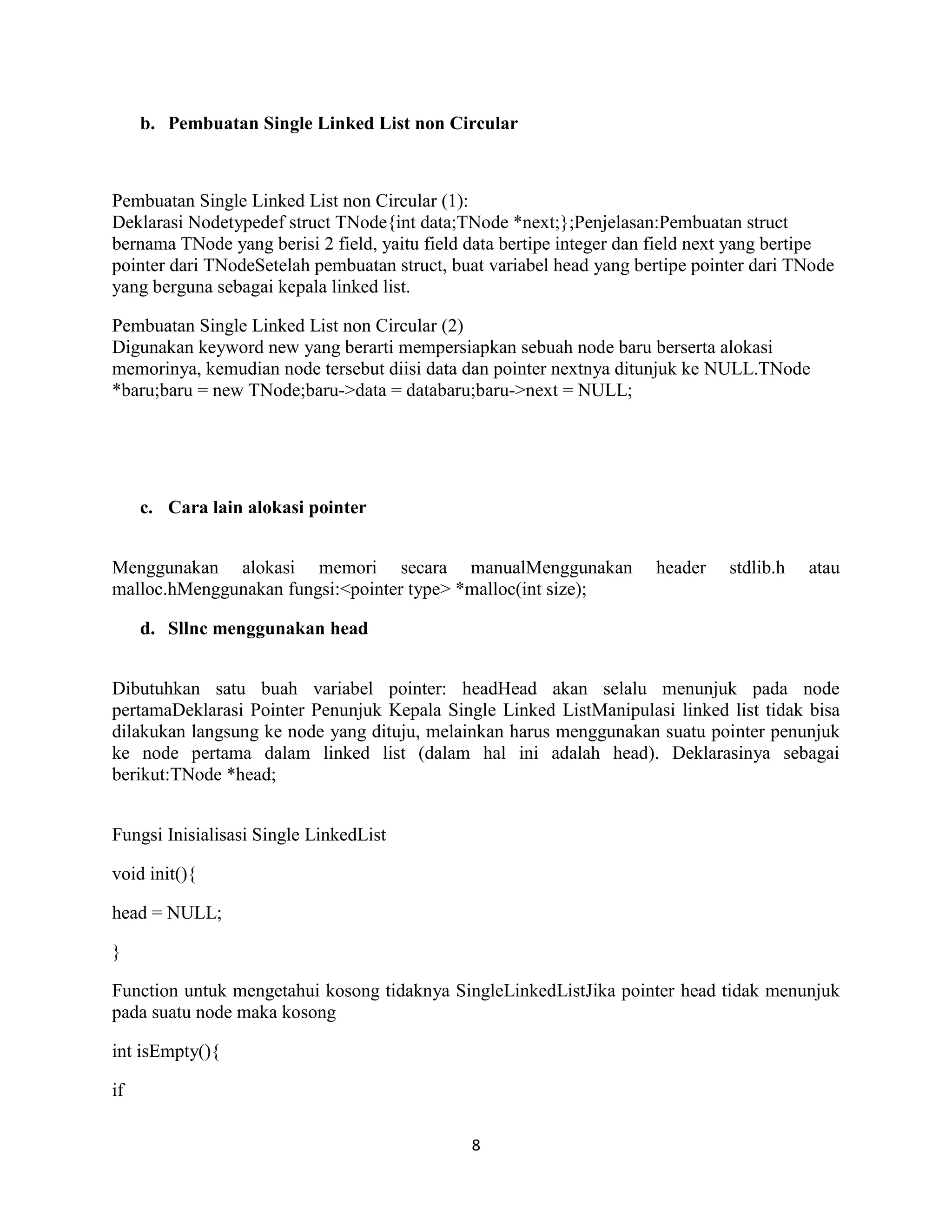 8
b. Pembuatan Single Linked List non Circular
Pembuatan Single Linked List non Circular (1):
Deklarasi Nodetypedef struct TNode{int data;TNode *next;};Penjelasan:Pembuatan struct
bernama TNode yang berisi 2 field, yaitu field data bertipe integer dan field next yang bertipe
pointer dari TNodeSetelah pembuatan struct, buat variabel head yang bertipe pointer dari TNode
yang berguna sebagai kepala linked list.
Pembuatan Single Linked List non Circular (2)
Digunakan keyword new yang berarti mempersiapkan sebuah node baru berserta alokasi
memorinya, kemudian node tersebut diisi data dan pointer nextnya ditunjuk ke NULL.TNode
*baru;baru = new TNode;baru->data = databaru;baru->next = NULL;
c. Cara lain alokasi pointer
Menggunakan alokasi memori secara manualMenggunakan header stdlib.h atau
malloc.hMenggunakan fungsi:<pointer type> *malloc(int size);
d. Sllnc menggunakan head
Dibutuhkan satu buah variabel pointer: headHead akan selalu menunjuk pada node
pertamaDeklarasi Pointer Penunjuk Kepala Single Linked ListManipulasi linked list tidak bisa
dilakukan langsung ke node yang dituju, melainkan harus menggunakan suatu pointer penunjuk
ke node pertama dalam linked list (dalam hal ini adalah head). Deklarasinya sebagai
berikut:TNode *head;
Fungsi Inisialisasi Single LinkedList
void init(){
head = NULL;
}
Function untuk mengetahui kosong tidaknya SingleLinkedListJika pointer head tidak menunjuk
pada suatu node maka kosong
int isEmpty(){
if
 