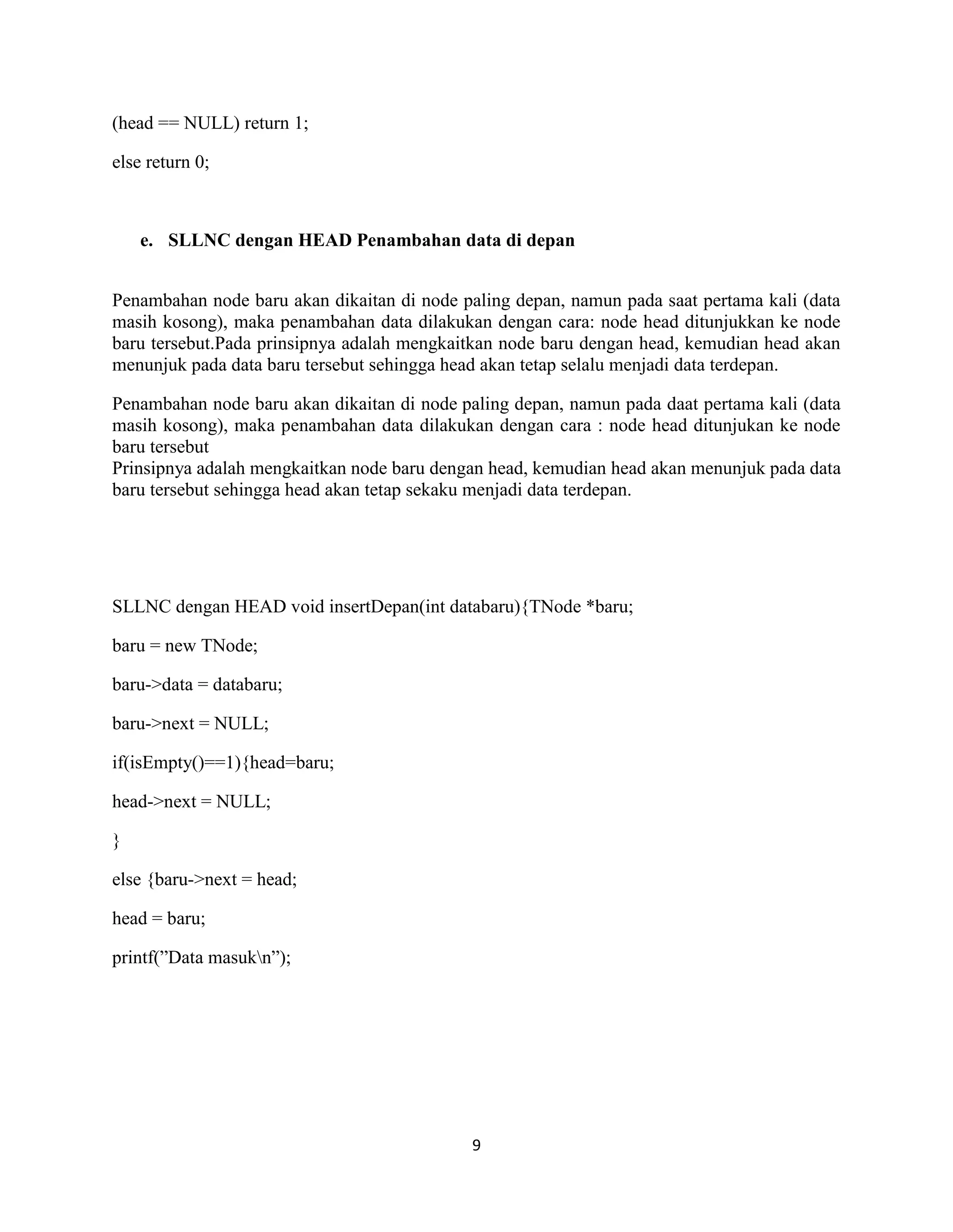 9
(head == NULL) return 1;
else return 0;
e. SLLNC dengan HEAD Penambahan data di depan
Penambahan node baru akan dikaitan di node paling depan, namun pada saat pertama kali (data
masih kosong), maka penambahan data dilakukan dengan cara: node head ditunjukkan ke node
baru tersebut.Pada prinsipnya adalah mengkaitkan node baru dengan head, kemudian head akan
menunjuk pada data baru tersebut sehingga head akan tetap selalu menjadi data terdepan.
Penambahan node baru akan dikaitan di node paling depan, namun pada daat pertama kali (data
masih kosong), maka penambahan data dilakukan dengan cara : node head ditunjukan ke node
baru tersebut
Prinsipnya adalah mengkaitkan node baru dengan head, kemudian head akan menunjuk pada data
baru tersebut sehingga head akan tetap sekaku menjadi data terdepan.
SLLNC dengan HEAD void insertDepan(int databaru){TNode *baru;
baru = new TNode;
baru->data = databaru;
baru->next = NULL;
if(isEmpty()==1){head=baru;
head->next = NULL;
}
else {baru->next = head;
head = baru;
printf(”Data masukn”);
 