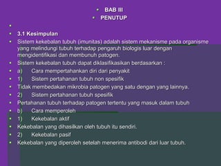  BAB III
 PENUTUP

 3.1 Kesimpulan
 Sistem kekebalan tubuh (imunitas) adalah sistem mekanisme pada organisme
yang melindungi tubuh terhadap pengaruh biologis luar dengan
mengidentifikasi dan membunuh patogen.
 Sistem kekebalan tubuh dapat diklasifikasikan berdasarkan :
 a) Cara mempertahankan diri dari penyakit
 1) Sistem pertahanan tubuh non spesifik
 Tidak membedakan mikrobia patogen yang satu dengan yang lainnya.
 2) Sistem pertahanan tubuh spesifik
 Pertahanan tubuh terhadap patogen tertentu yang masuk dalam tubuh
 b) Cara memperoleh
 1) Kekebalan aktif
 Kekebalan yang dihasilkan oleh tubuh itu sendiri.
 2) Kekebalan pasif
 Kekebalan yang diperoleh setelah menerima antibodi dari luar tubuh.
 