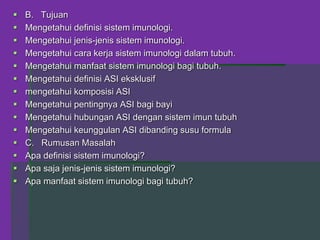  B. Tujuan
 Mengetahui definisi sistem imunologi.
 Mengetahui jenis-jenis sistem imunologi.
 Mengetahui cara kerja sistem imunologi dalam tubuh.
 Mengetahui manfaat sistem imunologi bagi tubuh.
 Mengetahui definisi ASI eksklusif
 mengetahui komposisi ASI
 Mengetahui pentingnya ASI bagi bayi
 Mengetahui hubungan ASI dengan sistem imun tubuh
 Mengetahui keunggulan ASI dibanding susu formula
 C. Rumusan Masalah
 Apa definisi sistem imunologi?
 Apa saja jenis-jenis sistem imunologi?
 Apa manfaat sistem imunologi bagi tubuh?
 