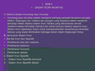  BAB II
 DASAR TEORI IMUNITAS
A. Definisi Sistem Imunologi atau Imunitas
 Imonologi atau Imunitas adalah resistensi terhadap penyakit terutama penyakit
infeksi. Gabungan sel, molekul dan jaringan yang berperan dalam resistensi
terhadap infeksi disebut sistem imun. Reaksi yang dikoordinasi sel-sel,
molekul-molekul terhadap mikroba dan bahan lainnya disebut respons imun.
Sistem imun diperlukan tubuh untuk mempertahankan keutuhannya terhadap
bahaya yang dapat ditimbulkan berbagai bahan dalam lingkungan hidup.
B. Jenis-jenis Sistem Imun
1. Sel-Sel Imun Non Spesifik
 Pertahanan fisis dan mekanis.
 Pertahanan biokimia.
 Pertahanan humoral.
 Pertahanan selular.
2. Sistem Imun Spesifik
A. Sistem Imun Spesifilk Humoral
B. Sistern Imun Spesifik Selular
 