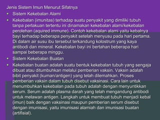 Jenis Sistem Imun Menurut Sifatnya
 Sistem Kekebalan Alami
 Kekebalan (imunitas) terhadap suatu penyakit yang dimiliki tubuh
tanpa perlakuan tertentu ini dinamakan kekebalan alami/kekebalan
perolehan (aquired immune). Contoh kekebalan alami yaitu kebalnya
bayi terhadap beberapa penyakit setelah menyusu pada hari pertama.
Di dalam air susu ibu tersebut terkandung kolostrum yang kaya
antibodi dan mineral. Kekebalan bayi ini bertahan beberapa hari
sampai beberapa minggu.
 Sistem Kekebalan Buatan
 Kekebalan buatan adalah suatu bentuk kekebalan tubuh yang sengaja
dibuat atau ditumbuhkan melalui pemberian vaksin. Vaksin adalah
bibit penyakit (kuman/antigen) yang telah dilemahkan. Proses
pemberian vaksin dalam tubuh disebut vaksinasi. Cara lain untuk
menumbuhkan kekebalan pada tubuh adalah dengan menyuntikkan
serum. Serum adalah plasma darah yang telah mengandung antibodi
untuk melawan antigen. Langkah untuk membuat tubuh menjadi kebal
(imun) baik dengan vaksinasi maupun pemberian serum disebut
dengan imunisasi, yaitu imunisasi alamiah dan imunisasi buatan
(artifisial).
 