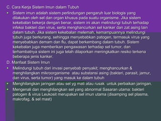 C. Cara Kerja Sistem Imun dalam Tubuh
 Sistem imun adalah sistem perlindungan pengaruh luar biologis yang
dilakukan oleh sel dan organ khusus pada suatu organisme. Jika sistem
kekebalan bekerja dengan benar, sistem ini akan melindungi tubuh terhadap
infeksi bakteri dan virus, serta menghancurkan sel kanker dan zat asing lain
dalam tubuh. Jika sistem kekebalan melemah, kemampuannya melindungi
tubuh juga berkurang, sehingga menyebabkan patogen, termasuk virus yang
menyebabkan demam dan flu, dapat berkembang dalam tubuh. Sistem
kekebalan juga memberikan pengawasan terhadap sel tumor, dan
terhambatnya sistem ini juga telah dilaporkan meningkatkan resiko terkena
beberapa jenis kanker.
D. Manfaat Sistem Imun
 Melindungi tubuh dari invasi penyebab penyakit; menghancurkan &
menghilangkan mikroorganisme atau substansi asing (bakteri, parasit, jamur,
dan virus, serta tumor) yang masuk ke dalam tubuh
 Menghilangkan jaringan atau sel yg mati atau rusak untuk perbaikan jaringan.
 Mengenali dan menghilangkan sel yang abnormal Sasaran utama: bakteri
patogen & virus Leukosit merupakan sel imun utama (disamping sel plasma,
makrofag, & sel mast)
 