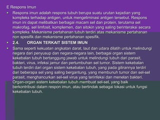 E Respons Imun
 Respons imun adalah respons tubuh berupa suatu urutan kejadian yang
kompleks terhadap antigen, untuk mengeliminasi antigen tersebut. Respons
imun ini dapat melibatkan berbagai macam sel dan protein, terutama sel
makrofag, sel limfosit, komplemen, dan sitokin yang saling berinteraksi secara
kompleks. Mekanisme pertahanan tubuh terdiri atas mekanisme pertahanan
non spesifik dan mekanisme pertahanan spesifik.
 2.4. ORGAN TERKAIT SISTEM IMUN
 Sama seperti kekuatan angkatan darat, laut dan udara dilatih untuk melindungi
negara dari penyusup dan negara-negara lain, berbagai organ sistem
kekebalan tubuh bertanggung jawab untuk melindungi tubuh dari parasit,
bakteri, virus, infeksi jamur dan pertumbuhan sel tumor. Sistem kekebalan
tubuh terdiri dari organ sistem kekebalan tubuh, yang pada gilirannya terdiri
dari beberapa sel yang saling bergantung, yang membunuh tumor dan sel-sel
parasit, menghancurkan sel-sel virus yang terinfeksi dan menelan bakteri.
Organ-organ sistem kekebalan tubuh membuat sel-sel, yang baik
berkontribusi dalam respon imun, atau bertindak sebagai lokasi untuk fungsi
kekebalan tubuh.
 