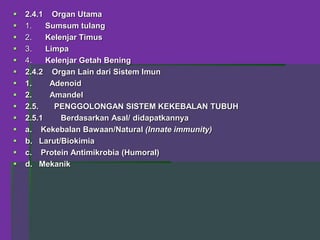  2.4.1 Organ Utama
 1. Sumsum tulang
 2. Kelenjar Timus
 3. Limpa
 4. Kelenjar Getah Bening
 2.4.2 Organ Lain dari Sistem Imun
 1. Adenoid
 2. Amandel
 2.5. PENGGOLONGAN SISTEM KEKEBALAN TUBUH
 2.5.1 Berdasarkan Asal/ didapatkannya
 a. Kekebalan Bawaan/Natural (Innate immunity)
 b. Larut/Biokimia
 c. Protein Antimikrobia (Humoral)
 d. Mekanik
 