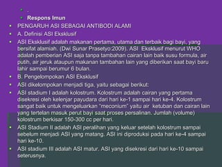  .
 Respons Imun
 PENGARUH ASI SEBAGAI ANTIBODI ALAMI
 A. Definisi ASI Eksklusif
 ASI Eksklusif adalah makanan pertama, utama dan terbaik bagi bayi, yang
bersifat alamiah. (Dwi Sunar Prasetyo:2009). ASI Eksklusif menurut WHO
adalah pemberian ASI saja tanpa tambahan cairan lain baik susu formula, air
putih, air jeruk ataupun makanan tambahan lain yang diberikan saat bayi baru
lahir sampai berumur 6 bulan.
 B. Pengelompokan ASI Eksklusif
 ASI dikelompokan menjadi tiga, yaitu sebagai berikut:
 ASI stadium I adalah kolostrum. Kolostrum adalah cairan yang pertama
disekresi oleh kelenjar payudara dari hari ke-1 sampai hari ke-4. Kolostrum
sangat baik untuk mengeluarkan “meconium” yaitu air ketuban dan cairan lain
yang tertelan masuk perut bayi saat proses persalinan. Jumlah (volume)
kolostrum berkisar 150-300 cc per hari.
 ASI Stadium II adalah ASI peralihan yang keluar setelah kolostrum sampai
sebelum menjadi ASI yang matang. ASI ini diproduksi pada hari ke-4 sampai
hari ke-10.
 ASI stadium III adalah ASI matur. ASI yang disekresi dari hari ke-10 sampai
seterusnya.
 