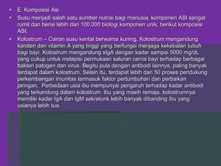  E. Komposisi Asi
 Susu menjadi salah satu sumber nutrisi bagi manusia, komponen ASI sangat
rumit dan berisi lebih dari 100.000 biologi komponen unik, berikut komposisi
ASI:
 Kolostrum – Cairan susu kental berwarna kuning, Kolostrum mengandung
karoten dan vitamin A yang tinggi yang berfungsi menjaga kekebalan tubuh
bagi bayi. Kolostrum mengandung sIgA dengan kadar sampai 5000 mg/dL
yang cukup untuk melapisi permukaan saluran cerna bayi terhadap berbagai
bakteri patogen dan virus. Begitu pula dengan antibodi lainnya, paling banyak
terdapat dalam kolostrum. Selain itu, terdapat lebih dari 50 proses pendukung
perkembangan imunitas termasuk faktor pertumbuhan dan perbaikan
jaringan. Perbedaan usia ibu mempunyai pengaruh terhadap kadar antibodi
yang terkandung dalam kolostrum. Ibu yang masih remaja, kolostrumnya
memiliki kadar IgA dan IgM sekretorik lebih banyak dibanding ibu yang
usianya lebih tua.
 
