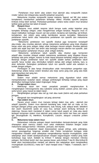 Pertahanan imun terdiri atas sistem imun alamiah atau nonspesifik (nature
innate/ native) dan didapat atau spesifik (adaptive/ acquired).
Mekanisme imunitas nonspesifik (sawar mekanis, fagosit, sel NK dan sistem
komplemen) memberikan pertahanan terhadap infeksi. Imunitas spesifik (respons
limfosit) timbul lebih lambat. Perbedaan-perbedaan antara kedia sistem imun tersebut
terlihat pada gambar dan tabel di bawah.
II.2 Respon Imun
Respons imun adalah respons tubuh berupa suatu urutan kejadian yang
kompleks terhadap antigen, untuk mengeliminasi antigen tersebut. Respons imun ini
dapat melibatkan berbagai macam sel dan protein, terutama sel makrofag, sel limfosit,
komplemen, dan sitokin yang saling berinteraksi secara kompleks. Mekanisme
pertahanan tubuh terdiri atas mekanisme pertahanan non spesifik dan mekanisme
pertahanan spesifik.
Mekanisme pertahanan non spesifik disebut juga komponen nonadaptif
atau innate, atau imunitas alamiah, artinya mekanisme pertahanan yang tidak ditujukan
hanya untuk satu jenis antigen, tetapi untuk berbagai macam antigen. Imunitas alamiah
sudah ada sejak bayi lahir dan terdiri atas berbagai macam elemen non spesifik. Jadi
bukan merupakan pertahanan khusus untuk antigen tertentu.
Mekanisme pertahanan tubuh spesifik atau disebut juga komponen
adaptif atau imunitas didapat adalah mekanisme pertahanan yang ditujukan khusus
terhadap satu jenis antigen, karena itu tidak dapat berperan terhadap antigen jenis lain.
Bedanya dengan pertahanan tubuh non spesifik adalah bahwa pertahanan tubuh
spesifik harus kontak atau ditimbulkan terlebih dahulu oleh antigen tertentu, baru ia
akan terbentuk. Sedangkan pertahanan tubuh non spesifik sudah ada sebelum ia
kontak dengan antigen.
Pembagian di atas hanya dimaksudkan untuk memudahkan pengertian saja.
Sebenernya antara kedua sistem tersebut ada kerja sama yang erat, yang satu tidak
apat dipisahkan dari yang lain.
II.3 Sistem Imun
Sistem imun adalah semua mekanisme yang digunakan tubuh untuk
mempertahankan keutuhan tubuh, sebagai perlindungan terhadap bahaya yang dapat
ditimbulkan berbagai bahan dalam lingkungan hidup
A. Fungsi sistem imun:
1. Melindungi tubuh dari invasi penyebab penyakit; menghancurkan &
menghilangkan mikroorganisme atau substansi asing (bakteri, parasit, jamur, dan virus,
serta tumor) yang masuk ke dalam tubuh .
2. Menghilangkan jaringan atau sel yg mati atau rusak (debris sel) untuk perbaikan
jaringan.
3. Mengenali dan menghilangkan sel yang abnormal.
B. Tipe sistem imun.
Secara umum sistem imun manusia terbagi dalam dua, yaitu : alamiah dan
adaptif (spesifik). Sistem imun alamiah terentang luas, mulai dari air mata, air liur,
keringat (dengan pHnya yang rendah/asam), bulu hidung, kulit, selaput lendir, laktoferin
dan asam neuraminik (pada air susu ibu), sampai asam lambung termasuk di
dalamnya. Secara lebih mendetail di dalam cairan tubuh seperti air mata atau darah
terdapat komponen sistem imun alamiah yang antara lain terdiri dari fasa cair seperti
IgA (Imunoglobulin A), Interferon, Komplemen, Lisozim, ataupun c-reactive protein
(CRP).
C. Mekanisme kerja sistem imun
Keberadaan mikroba patogen dapat menimbulkan dampak-dampak yang tidak
diharapkan akan memicu sistem imun untuk melakukan tindakan dengan urutan
mekanisme sebagai berikut : introduksi, persuasi, dan represi.
Meskipun komplemen dapat diasosiasikan sesuai artinya, yaitu pelengkap,
namun sesungguhnya fungsinya amatlah vital. Faktor komplemen bertugas untuk
menganalisa masalah untuk selanjutnya mengenalkannya kepada imunoglobulin, untuk
selanjutnya akan diolah dandipecah-pecah menjadi bagian-bagian molekul yang tidak
berbahaya bagi tubuh. Setelah itu limfosit T bekerja dengan memakan mikroba
patogen. Sel limfosit terdiri dari dua spesies besar, yaitu limfosit T dan B. Bila limfosit B
kelak akan bermetamorfosa menjadi sel plasma dan selanjutnya akan menghasilkan
imunoglobulin (G,A,M,D,E), maka sel T akan menjadi divisi T helper, T sitotoksik, dan T
supresor.
 
