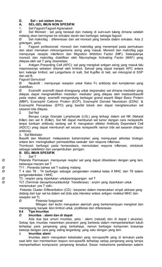 D. Sel – sel sistem imun
A. SEL-SEL IMUN NON SPESIFIK
1. Sel Fagosit Fagosit Agranulosit
Ø Sel Monosit : sel yang berasal dan matang di sum-sum tulang dimana setelah
matang akan bermigrasi ke sirkulasi darah dan berfungsi sebagai fagosit
Ø Sel makrofag : diferensiasi dari sel monosit yang berada dalam sirkulasi. Ada 2
golongan, yaitu:
ü Fagosit professional: monosit dan makrofag yang menempel pada permukaan
dan akan memakan mikroorganisme asing yang masuk. Monosit dan makrofag juga
mempunyai resepto interferon dan Migration Inhibition Factor (MIF). Selanjutanya
monosit dan makrofag diaktifkan oleh Macrophage Activating Factor (MAF) yang
dilepas oleh sel T yang disensitasi.
ü Antigen Presenting Cell (APC): sel yang mengikat antigen asing yang masuk lalu
meprosesnya sebelum dikenal oleh limfosit. Sel-sel yang dapat menjadi APC antara
lain: kelenjar limfoid, sel Langerhans di kulit, Sel Kupffer di hati, sel mikrogrial di SSP
dan sel B.
Fagosit Garnulosit
Ø Neutrofil : mempunyai reseptor untuk fraksi Fc antibody dan komplemen yang
diaktifkan.
Ø Eosinofil: eosinofil dapat dirangsang untuk degranulasi sel dimana mediator yang
dilepas dapat menginaktifkan mediator- mediator yang dilepas oleh mastosit/basofil
pada reaksi alergi. eosinofil mengandung berbagai granul seperti Major Basic Protein
(MBP), Eosinophil Cationic Protein (ECP), Eosinophil Derived Neurotoxin (EDN) &
Eosinophil Peroxidase (EPO) yang besifat toksik dan dapat menghancurkan sel
sasaran bila dilepas.
2. Sel Nol
Berupa Large Granular Lymphocyte (LGL) yang terbagi dalam sel NK (Natural
Killer) dan sel K (Killer). Sel NK dapat membunuh sel tumor dengan cara nonspesifik
tanpa bantuan antibody sedang sel K merupakan efektor Antibody Dependent Cell
(ADCC) ynag dapat membunuh sel secara nonspesifik namun bila sel sasaran dilapisi
antibody.
3. Sel Mediator
Basofil dan Mastosit: melepaskan bahan-bahan yang mempunyai aktivitas biologic
antara lain: meningkatkan permeabilitas vaskuler dan respons inflamasi.
Trombosit: berfungsi pada homeostasis, memodulasi respons inflamasi, sitotoksik
sebagai selefektor dan penyembuhan jaringan.
B. SEL IMUN SPESIFIK
1. Sel T
Ø Petanda Permukaan: mempunyai resptor sel yang dapat dibedakan dengan yang lain,
beberapa macam sel T
Ø T11 : Penanda bahwa sel T sudang matang
Ø T 4 dan T8 : T4 berfungsi sebagai pengenalan molekul kelas II MHC dan T8 dalam
pengenalankelas I MHC
Ø T3 : resptor yang diperlukan untukperangsangan sel T
Ø TcT (Terminal deoxyribonuckleotidyl Transferase) : enzim yang diperlukan untuk
menemukan pre T cell
Petanda Cluster Differentiation (CD) : berperan dalam meneruskan sinyal aktivasi yang
datang dari luar sel ke dalam sel (bila ada interaksi antara antigen molekul MHC dan
reseptor sel T)
Ø Petanda fungsional
Mitogen dan lectin merupakan alamiah yang berkemampuan mengikat dan
merangsang banyak klon limfoid untuk proliferasi dan diferensiasi.
II.4 Tipe Imunitas
Ø Imunitas : alami dan di dapat
Ada dua tipe umum imunitas, yaitu : alami (natural) dan di dapat ( akuisita).
Setiap tipe imunitas meaninkan peranann yang berbeda dalam mempertahankan tubuh
terhadap para penyerang yang berbahaya, namun berbagai komponen biasanya
bekerja dengan cara yang saling tergantung yang satu dengan yang lain.
ü Imunitas alami
Imunitas alami merupakan kekebalan yang non-spesifik yang di temukan pada
saat lahir dan memberikan respon non-spesifik terhadap setiap penyerang asing tampa
memperhatikan kompossisi penyerang tersebut. Dasar mekanisme pertahanan aalami
 