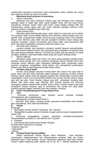semata-mata merupakan kemampuan untuk membedakan antara sahabat dan musuh
atau antara diri sendiri dan bukan diri sendiri.
Mekanisme alami semacam ini mencakup :
a. Sawar ( barier) fisik
Mencakup kulit serta membrane mukosa yang utuh sehingga mikro organism
pathogen dapat di cegah agar tidak masuk kedalam tubuh, dan silia pada traktus
respiratorius bersama respon batuk serta bersin yuang bekerja sebagai filter dan
membersihkan saluran napas atas dari mokro organism pathogen sebel;um mikro
organism tersebut menginflasi tubuh lebuh lajut.
b. Sawar (barier) kimia
Mencakup getah lambung yang asam, enzim dalam air mata serta air liur (saliva)
dan substansi dalam secret kelenjar sbasea serta lakrimalis, bekerja dengan cara non-
spesifik untuk menghancurkan bakteri dan jamur yang menginvasi tubuh. Virus dihadapi
dengan cara interveron yaitu salah satu tipe pengubah (modifier) respon biologi yang
meruakan substansi virisaida non-spesifik yang secara alami yang diprodukasi oleh
tubuh dan dapat mengaktifkan komponen lainya dari sistem imun.
c. Sel darah putih ( leukosit)
Leukosit granular atau granolosit mencakup neutrofil (leukosit polimorfonuklear
atau PMN karena nukleusnya terdiri atas beberapa lobus) merupakan sel pertama yang
tiba pada tempat terjadinya inflamasi. Eosinofil dan basofil yaitu tipe leukosit .ain yang
neningkat jumlahnya pada saart terjadi reaksi alergi dan respon terhadap stress.
d. Respon inflamasi
Merupakan fungsi utama dari sistem imun alami yang dicetuskan sebagai reaksi
terhadap cidera jaringan atau mikro organism penyerang. Zat-zat mediator komia turut
membantu respon inflamasi untuk mengurangi kehilangan darah, mengisolasi mokro
organism penyerang, mengaktifkan sel-sel fagosit, dan meningkatkan pembentukan
jaringan parut fibrosa serta regenerasi jaringan yang cedera.
ü Imunitas yang di dapat.
Imunitas yang didapat (acquired imunity) terdiri atas respon imun yang tidak di
jumpai pada saat lahir tetapi diperoleh dalam kehidupan seseorang. Imunitas didapat
biasanya terjadi setelah seseorng terjangkit penyakit atau mendapatkan imunisasi yang
menghasilkan respon imun yang bersifat protektif. Ada dua tipe imunitas yang di dapat,
yaitu aktif dan pasif. Pada imunitas didapat yang aktif , pertahanan imunologi akan
dibetuk oleh tubuh orang yang dilindungi oleh imunitas tersebut dan umumnya
berlangsung selama bertahun-tahun bahkan seumur hidup. Imunitas didapat yang pasif
merupakan imunitas temporer yang di transmisikan dari sumber lain yang sudah
memiliki kekebala setelah menderita sakit atau menjalani imunisasi.
II.5 Faktor Yang Mempengaruhi Fungsi Sistem Imun
A. Usia
1. Penurunan kemampuan untuk bereaksi secara memadai terhadap
mikroorganisme yang menginvasinya.
2. Terganggunya produksi limfosit B dan T.
3. Kulit tipis, tidak elastic, neuropati perifer, penurunan sensitabilitas serta sirkulasi
yang menyertainya ulkus statis dan dekubitus.
B. Gender
Ø Estrogen
1. Memodulasi aktivitas limfosit T khususnya sel T supresor
2. Mengaktifkan populasi sel-sel B berkaitan dengan autoimun yang mengekspresikan
marker CD5
3. Cenderung menggalakkan imunitas, sedangkan androgen=imunosupresif
mempertahankan produksi IL-2 dan aktivitas sel T supresor
4. Androgen
5. Lebih sering pada wanita terkait dengan estrogen
Ø Faktor-faktor psikoneuro-imunologik
• Kelainan organ lain
• Obat-obatan
• Radiasi
II.6 Fisiologi Reaksi Hipersensitifitas
Reaksi hipersensitif merujuk kepada reaksi berlebihan , tidak diinginkan
(menimbulkan ketidaknyamanan dan kadang-kadang berakibat fatal) dari sistem
kekebalan tubuh. Pada keadaan normal, mekanisme pertahanan tubuh baik humoral
maupun selular tergantung pada aktivasi sel B dan sel T. Aktivasi berlebihan oleh
 