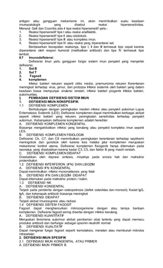 antigen atau gangguan mekanisme ini, akan menimbulkan suatu keadaan
imunopatologik yang disebut reaksi hipersensitivitas.
Menurut Gell dan Coombs ada 4 tipe reaksi hipersensitif yaitu :
1. Reaksi hipersensitif tipe I atau reaksi anafilaktik.
2. Reaksi hipersensitif tipe II atau sitotoksik.
3. Reaksi hipersensitif tipe III atau kompleks imun.
4. Reaksi hipersensitif tipe IV atau reaksi yang diperantarai sel.
Berdasarkan kecepatan reaksinya, tipe I, II dan III termasuk tipe cepat karena
diperantarai oleh respon humoral (melibatkan antibodi) dan tipe IV termasuk tipe
lambat.
II.7 Imunodefisiensi
Defisiensi Imun yaitu gangguan fungsi sistem imun penyakit yang menyertai
defisiensi.
1. Sel B
2. Sel T
3. Fagosit
4. komplemen
Infeksi bakteri rekuren seperti otitis media, pnemumonia rekuren Kerentanan
meningkat terhadap virus, jamur, dan protozoa Infeksi sistemik oleh bakteri yang dalam
keadaan biasa mempunyai virulensi rendah, infeksi bakteri piogenik Infeksi bakteri,
autoimunitas.
§ PEMBAGIAN DEFISIENSI SISTEM IMUN
1. DEFISIENSI IMUN NONSPESIFIK
1.1 DEFISIENSI KOMPLEMEN
Berhubungan dengan peningkatan insiden infeksi atau penyakit autoimun Lupus
Eritematosis Sistemik (LES). Defisiensi komplemen dapat menimbulkan berbagai akibat
seperti infeksi bakteri yang rekuren, peningkatan sensitivitas terhadap penyakit
autoimun. Kebanyakan defisiensi komplemen adalah herediter.
A. DEFISIENSI KOMPLEMEN KONGENITAL
Biasanya mengakibatkan infeksi yang berulang atau penyakit kompleks imun seperti
LES.
B. DEFISIENSI KOMPLEMEN FISIOLOGIK
Defisiensi Ck, C7, dan C8 menimbulkan peningkatan kerentanan terhadap septikemi
meningokok dan gonokok oleh karena lisis melalui jalur komplemen merupakan
mekanisme kontrol utama. Defisiensi komplemen fisiogenik hanya ditemukan pada
neonatus yang disebabkan karena kadar C3, C5, dan faktor B yang masih rendah.
C. DEFISIENSI KOMPLEMEN DIDAPAT
Disebabkan oleh depresi sintesis, misalnya pada sirosis hati dan malnutrisi
protein/kalori
1.2 DEFISIENSI INTERFERON (IFN) DAN LISOZIM
A. DEFISIENSI IFN KONGENITAL
Dapat menimbulkan infeksi mononukleosis yang fatal
B. DEFISIENSI IFN DAN LISOZIM DIDAPAT
Dapat ditemukan pada malnutrisi protein / kalori.
1.3 DEFISIENSI NK
A. DEFISIENSI KONGENITAL
Terjadi pada penderita dengan osteopetrosis (defek osteoklas dan monosit). Kadat IgG,
IgA, dan kekerapak antibodi biasanya meningkat
B. DEFISIENSI DIDAPAT
Terjadi akibat imunosupresi atau radiasi
1.4 DEFISIENSI SISTEM FAGOSIT
Fagosit dapat menghancurkan mikroorganisme dengan atau tampa bantuan
komplemen. Defisiensi fagosit sering disertai dengan infeksi berulang.
A. DEFISIENSI KUANTITATIF
Merupakan fenomena autoimun akibat pemberian obat tertentu yang dapat memacu
produksi antibodi dan berfungsi sebagai opsonin neutrofil normal
B. DEFISIENSI KUALITATIF
Dapat mengenai fungsi fagosit seperti kemotaksis, menelan atau membunuh mikroba
intraselular.
2. DEFISIENSI IMUN SPESIFIK
2.1 DEFINSIASI IMUN KONGENITAL ATAU PRIMER
A. DEFISIENSI IMUN PRIMER B
 
