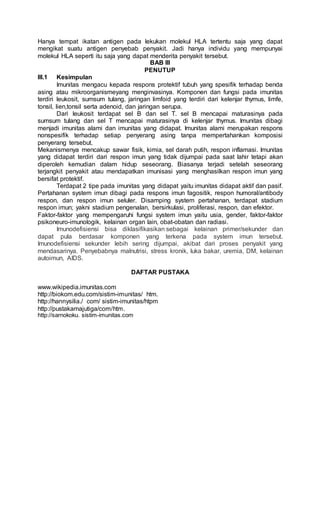 Hanya tempat ikatan antigen pada lekukan molekul HLA tertentu saja yang dapat
mengikat suatu antigen penyebab penyakit. Jadi hanya individu yang mempunyai
molekul HLA seperti itu saja yang dapat menderita penyakit tersebut.
BAB III
PENUTUP
III.1 Kesimpulan
Imunitas mengacu kepada respons protektif tubuh yang spesifik terhadap benda
asing atau mikroorganismeyang menginvasinya. Komponen dan fungsi pada imunitas
terdiri leukosit, sumsum tulang, jaringan limfoid yang terdiri dari kelenjar thymus, limfe,
tonsil, lien,tonsil serta adenoid, dan jaringan serupa.
Dari leukosit terdapat sel B dan sel T. sel B mencapai maturasinya pada
sumsum tulang dan sel T mencapai maturasinya di kelenjar thymus. Imunitas dibagi
menjadi imunitas alami dan imunitas yang didapat. Imunitas alami merupakan respons
nonspesifik terhadap setiap penyerang asing tanpa mempertahankan komposisi
penyerang tersebut.
Mekanismenya mencakup sawar fisik, kimia, sel darah putih, respon inflamasi. Imunitas
yang didapat terdiri dari respon imun yang tidak dijumpai pada saat lahir tetapi akan
diperoleh kemudian dalam hidup seseorang. Biasanya terjadi setelah seseorang
terjangkit penyakit atau mendapatkan imunisasi yang menghasilkan respon imun yang
bersifat protektif.
Terdapat 2 tipe pada imunitas yang didapat yaitu imunitas didapat aktif dan pasif.
Pertahanan system imun dibagi pada respons imun fagositik, respon humoral/antibody
respon, dan respon imun seluler. Disamping system pertahanan, terdapat stadium
respon imun; yakni stadium pengenalan, bersirkulasi, proliferasi, respon, dan efektor.
Faktor-faktor yang mempengaruhi fungsi system imun yaitu usia, gender, faktor-faktor
psikoneuro-imunologik, kelainan organ lain, obat-obatan dan radiasi.
Imunodefisiensi bisa diklasifikasikan sebagai kelainan primer/sekunder dan
dapat pula berdasar komponen yang terkena pada system imun tersebut.
Imunodefisiensi sekunder lebih sering dijumpai, akibat dari proses penyakit yang
mendasarinya. Penyebabnya malnutrisi, stress kronik, luka bakar, uremia, DM, kelainan
autoimun, AIDS.
DAFTAR PUSTAKA
www.wikipedia.imunitas.com
http://biokom.edu.com/sistim-imunitas/ htm.
http://hannysilia./ com/ sistim-imunitas/htpm
http://pustakamajutiga/com/htm.
http://sarnokoku. sistim-imunitas.com
 