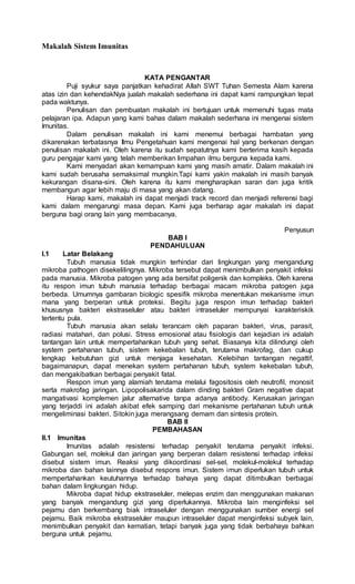 Makalah Sistem Imunitas
KATA PENGANTAR
Puji syukur saya panjatkan kehadirat Allah SWT Tuhan Semesta Alam karena
atas izin dan kehendakNya jualah makalah sederhana ini dapat kami rampungkan tepat
pada waktunya.
Penulisan dan pembuatan makalah ini bertujuan untuk memenuhi tugas mata
pelajaran ipa. Adapun yang kami bahas dalam makalah sederhana ini mengenai sistem
Imunitas.
Dalam penulisan makalah ini kami menemui berbagai hambatan yang
dikarenakan terbatasnya Ilmu Pengetahuan kami mengenai hal yang berkenan dengan
penulisan makalah ini. Oleh karena itu sudah sepatutnya kami berterima kasih kepada
guru pengajar kami yang telah memberikan limpahan ilmu berguna kepada kami.
Kami menyadari akan kemampuan kami yang masih amatir. Dalam makalah ini
kami sudah berusaha semaksimal mungkin.Tapi kami yakin makalah ini masih banyak
kekurangan disana-sini. Oleh karena itu kami mengharapkan saran dan juga kritik
membangun agar lebih maju di masa yang akan datang.
Harap kami, makalah ini dapat menjadi track record dan menjadi referensi bagi
kami dalam mengarungi masa depan. Kami juga berharap agar makalah ini dapat
berguna bagi orang lain yang membacanya.
Penyusun
BAB I
PENDAHULUAN
I.1 Latar Belakang
Tubuh manusia tidak mungkin terhindar dari lingkungan yang mengandung
mikroba pathogen disekelilingnya. Mikroba tersebut dapat menimbulkan penyakit infeksi
pada manusia. Mikroba patogen yang ada bersifat poligenik dan kompleks. Oleh karena
itu respon imun tubuh manusia terhadap berbagai macam mikroba patogen juga
berbeda. Umumnya gambaran biologic spesifik mikroba menentukan mekanisme imun
mana yang berperan untuk proteksi. Begitu juga respon imun terhadap bakteri
khususnya bakteri ekstraseluler atau bakteri intraseluler mempunyai karakteriskik
tertentu pula.
Tubuh manusia akan selalu terancam oleh paparan bakteri, virus, parasit,
radiasi matahari, dan polusi. Stress emosional atau fisiologis dari kejadian ini adalah
tantangan lain untuk mempertahankan tubuh yang sehat. Biasanya kita dilindungi oleh
system pertahanan tubuh, sistem kekebalan tubuh, terutama makrofag, dan cukup
lengkap kebutuhan gizi untuk menjaga kesehatan. Kelebihan tantangan negattif,
bagaimanapun, dapat menekan system pertahanan tubuh, system kekebalan tubuh,
dan mengakibatkan berbagai penyakit fatal.
Respon imun yang alamiah terutama melalui fagositosis oleh neutrofil, monosit
serta makrofag jaringan. Lipopolisakarida dalam dinding bakteri Gram negative dapat
mangativasi komplemen jalur alternative tanpa adanya antibody. Kerusakan jaringan
yang terjaddi ini adalah akibat efek samping dari mekanisme pertahanan tubuh untuk
mengeliminasi bakteri. Sitokin juga merangsang demam dan sintesis protein.
BAB II
PEMBAHASAN
II.1 Imunitas
Imunitas adalah resistensi terhadap penyakit terutama penyakit infeksi.
Gabungan sel, molekul dan jaringan yang berperan dalam resistensi terhadap infeksi
disebut sistem imun. Reaksi yang dikoordinasi sel-sel, molekul-molekul terhadap
mikroba dan bahan lainnya disebut respons imun. Sistem imun diperlukan tubuh untuk
mempertahankan keutuhannya terhadap bahaya yang dapat ditimbulkan berbagai
bahan dalam lingkungan hidup.
Mikroba dapat hidup ekstraseluler, melepas enzim dan menggunakan makanan
yang banyak mengandung gizi yang diperlukannya. Mikroba lain menginfeksi sel
pejamu dan berkembang biak intraseluler dengan menggunakan sumber energi sel
pejamu. Baik mikroba ekstraseluler maupun intraseluler dapat menginfeksi subyek lain,
menimbulkan penyakit dan kematian, tetapi banyak juga yang tidak berbahaya bahkan
berguna untuk pejamu.
 