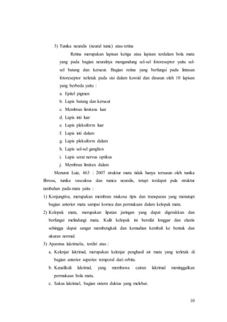 10
3) Tunika neuralis (neural tunic) atau retina
Retina merupakan lapisan ketiga atau lapisan terdalam bola mata
yang pada bagian neuralnya mengandung sel-sel fotoreseptor yaitu sel-
sel batang dan kerucut. Bagian retina yang berfungsi pada lintasan
fotoreseptor terletak pada sisi dalam koroid dan disusun oleh 10 lapisan
yang berbeda yaitu :
a. Epitel pigmen
b. Lapis batang dan kerucut
c. Membran limitans luar
d. Lapis inti luar
e. Lapis pleksiform luar
f. Lapis inti dalam
g. Lapis pleksiform dalam
h. Lapis sel-sel ganglion
i. Lapis serat nervus optikus
j. Membran limitan dalam
Menurut Luiz, 463 : 2007 struktur mata tidak hanya tersusun oleh tunika
fibrosa, tunika vasculosa dan tunica neuralis, tetapi terdapat pula struktur
tambahan pada mata yaitu :
1) Konjungtiva, merupakan membran mukosa tipis dan transparan yang menutupi
bagian anterior mata sampai kornea dan permukaan dalam kelopak mata.
2) Kelopak mata, merupakan lipatan jaringan yang dapat digerakkan dan
berfungsi melindungi mata. Kulit kelopak ini bersifat longgar dan elastis
sehingga dapat sangat membengkak dan kemudian kembali ke bentuk dan
ukuran normal.
3) Aparatus lakrimalis, terdiri atas :
a. Kelenjar lakrimal, merupakan kelenjar penghasil air mata yang terletak di
bagian anterior superior temporal dari orbita.
b. Kanalikuli lakrimal, yang membawa cairan lakrimal meninggalkan
permukaan bola mata.
c. Sakus lakrimal, bagian sistem duktus yang melebar.
 