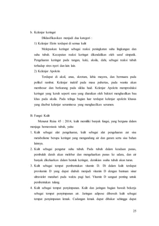 25
b. Kelenjar keringat
Diklasifikasikan menjadi dua kategori :
1) Kelenjar Ekrin terdapat di semua kulit
Melepaskan keringat sebagai reaksi peningkatan suhu lingkungan dan
suhu tubuh. Kecepatan reaksi keringat dikendalikan oleh saraf simpatik.
Pengeluaran keringat pada tangan, kaki, aksila, dahi, sebagai reaksi tubuh
terhadap stres nyeri dan lain lain.
2) Kelenjar Apokrin
Terdapat di aksil, anus, skrotum, labia mayora, dan bermuara pada
polikel rambut. Kelenjar inaktif pada masa pubertas, pada wanita akan
membesar dan berkurang pada siklus haid. Kelenjar Apokrin memproduksi
keringat yang keruh seperti susu yang diuraikan oleh bakteri menghasilkan bau
khas pada aksila. Pada telinga bagian luar terdapat kelenjar apokrin khusus
yang disebut kelenjar seruminosa yang menghasilkan serumen.
B. Fungsi Kulit
Menurut Reiza 45 : 2014, kulit memiliki banyak fungsi, yang berguna dalam
menjaga homeostasis tubuh, yaitu:
1. Kulit sebagai alat pengeluaran, kulit sebagai alat pengeluaran zat sisa
metabolisme berupa keringat yang mengandung air dan garam serta sisa bahan
lainnya.
2. Kulit sebagai pengatur suhu tubuh. Pada tubuh dalam keadaan panas,
pembuluh darah akan melebar dan mengeluarkan panas ke udara, dan air
banyak dikeluarkan dalam bentuk keringat, demikian ssuhu tubuh akan turun.
3. Kulit sebagai tempat pembentukan vitamin D. Di dalam kulit terdapat
provitamin D yang dapat diubah menjadi vitamin D dengan bantuan sinar
ultraviolet matahari pada waktu pagi hari. Vitamin D sangaat penting untuk
pembentukan tulang.
4. Kulit sebagai tempat penyimpanan. Kulit dan jaringan bagian bawah bekerja
sebagai tempat penyimpanan air. Jaringan adipose dibawah kulit sebagai
tempat penyimpanan lemak. Cadangan lemak dapat dibakar sehingga dapat
 