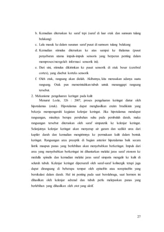 27
b. Kemudian diteruskan ke saraf tepi (saraf di luar otak dan sumsum tulang
belakang)
c. Lalu masuk ke dalam susunan saraf pusat di sumsum tulang belakang
d. Kemudian stimulus diteruskan ke atas sampai ke thalamus (pusat
penyebaran utama impuls-impuls sensoris yang berperan penting dalam
memproses/mengolah informasi sensorik ini).
e. Dari sini, stimulus dikirimkan ke pusat sensorik di otak besar (cerebral
cortex), yang disebut korteks sensorik
f. Oleh otak, rangsang akan diolah. Akibatnya, kita merasakan adanya suatu
rangsang. Otak pun memerintahkan tubuh untuk menanggapi rangsang
tersebut.
2. Mekanisme pengeluaran keringat pada kulit
Menurut Leslie, 326 : 2007, proses pengeluaran keringat diatur oleh
hipotalamus (otak). Hipotalamus dapat menghasilkan enzim bradikinin yang
bekerja mempengaruhi kegiatan kelenjar keringat. Jika hipotalamus mendapat
rangsangan, misalnya berupa perubahan suhu pada pembuluh darah, maka
rangsangan tersebut diteruskan oleh saraf simpatetik ke kelenjar keringat.
Selanjutnya kelenjar keringat akan menyerap air garam dan sedikit urea dari
kapiler darah dan kemudian mengirimnya ke permukaan kulit dalam bentuk
keringat. Rangsangan area preoptik di bagian anterior hipotalamus baik secara
listrik maupun panas yang berlebihan akan menyebabkan berkeringat. Impuls dari
area yang menyebabkan berkeringat ini dihantarkan melalui jaras saraf otonom ke
medulla spinalis dan kemudian melalui jaras saraf simpatis mengalir ke kulit di
seluruh tubuh. Kelenjar keringat dipersarafi oleh saraf-saraf kolinergik tetapi juga
dapat dirangsang di beberapa tempat oleh epinefrin atau norepinefrin yang
bersikulasi dalam darah. Hal ini penting pada saat berolahraga, saat hormon ini
dihasilkan oleh kelenjar adrenal dan tubuh perlu melepaskan panas yang
berlebihan yang dihasilkan oleh otot yang aktif.
 