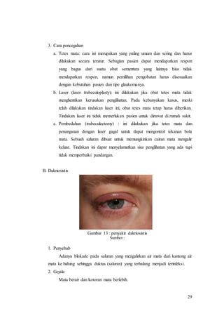 29
3. Cara pencegahan
a. Tetes mata: cara ini merupakan yang paling umum dan sering dan harus
dilakukan secara teratur. Sebagian pasien dapat mendapatkan respon
yang bagus dari suatu obat sementara yang lainnya bisa tidak
mendapatkan respon, namun pemilihan pengobatan harus disesuaikan
dengan kebutuhan pasien dan tipe glaukomanya.
b. Laser (laser trabeculoplasty): ini dilakukan jika obat tetes mata tidak
menghentikan kerusakan penglihatan. Pada kebanyakan kasus, meski
telah dilakukan tindakan laser ini, obat tetes mata tetap harus diberikan.
Tindakan laser ini tidak memerlukan pasien untuk dirawat di rumah sakit.
c. Pembedahan (trabeculectomy) : ini dilakukan jika tetes mata dan
penanganan dengan laser gagal untuk dapat mengontrol tekanan bola
mata. Sebuah saluran dibuat untuk memungkinkan cairan mata mengalir
keluar. Tindakan ini dapat menyelamatkan sisa penglihatan yang ada tapi
tidak memperbaiki pandangan.
B. Dakriosistis
Gambar 13 : penyakit dakriosistis
Sumber :
1. Penyebab
Adanya blokade pada saluran yang mengalirkan air mata dari kantong air
mata ke hidung sehingga duktus (saluran) yang terhalang menjadi terinfeksi.
2. Gejala
Mata berair dan kotoran mata berlebih.
 