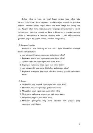 3
Kelima indera ini biasa kita kenal dengan sebutan panca indera yaitu
reseptor eksoreseptor. Semua organisme memiliki reseptor sebagai alat penerima
informasi. Informasi tersebut dapat berasal dari dalam dirinya atau datang dari
luar. Reseptor diberi nama berdasarkan jenis rangsangan yang diterimanya, seperti
komoreseptor ( penerima rangsang zat kimia ), fotoreseptor ( penerima rangsang
cahaya ), audioreseptor ( penerima rangsang suara ), dan mekanoreseptor
(penerima rangsan fsik seperti tekanan, sentuhan, dan getaran ).
1.2. Rumusan Masalah
Berdasarkan latar belakang di atas maka dapat dirumuskan beberapa
masalah sebagai berikut:
a. Apa saja yang termasuk organ-organ pada sistem indera?
b. Bagaimana struktur dari organ-organ pada sistem indera?
c. Apakah fungsi dari organ-organ pada sistem indera?
d. Bagaimana mekanisme organ-organ pada sistem indera?
e. Apa saja penyakit yang dapat ditimbulkan pada sistem indera?
f. Bagiamana pencegahan yang dapat dilakukan terhadap penyakit pada sistem
indera?
1.3. Tujuan
a. Mengetahui yang termasuk organ-organ pada sistem indera
b. Memahami struktur organ-organ pada sistem indera
c. Mengetahui fungsi organ-organ pada sistem indera
d. Menjelaskan mekanisme organ-organ pada sistem indera
e. Mengetahui penyakit pada sistem indera
f. Memahami pencegahan yang dapat dilakukan pada penyakit yang
menyerang sistem indera
 