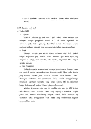 35
d. Jika si penderita kondisinya tidak membaik, segera minta pertolongan
dokter.
2.2.3.Kelainan pada lidah
A. Kanker Lidah
1. Penyebab
Merokok, terutama yg lebih dari 2 pack perhari, resiko tersebut akan
meningkat dengan penggunaan alcohol 6-12 oz sehari. Squamous cell
carcinoma pada lidah dapat juga disebabkan syphilis atau trauma khronis
misalnya tambalan atau gigi yang tajam yg menimbulkan trauma pada lidah.
2. Gejala
Biasanya terdapat luka (ulkus) seperti sariawan yang tidak sembuh
dengan pengobatan yang adekuat, mudah berdarah, nyeri lokal, nyeri yang
menjalar ke telinga, nyeri menelan, sulit menelan, pergerakan lidah menjadi
semakin terbatas
3. Cara Pencegahan
Berhenti merokok terutama pada perokok yang merokok cigarette, cerutu
dan merokok dengan mengunakan pipa. Merokok adalah faktor resiko kanker
yang terbesar. Semua jenis tembakau membuat Anda berisiko kanker.
Mencegah tembakau atau memutuskan untuk berhenti menggunakannya
merupakan keputusan kesehatan yang sangat penting. Hal ini merupakan
bagian dari mencegah kanker, Hindari minuman beralkohol.
Menjaga kebersihan mulut dan gigi. Apabila mulut dan gigi tidak terjaga
kebersihannya, maka membuat kuman yang berjangkit lama-lama menjadi
jamur dan akhirnya berkembang menjadi kanker. Selain menyikat gigi
disarankan untuk menggunakan obat kumur yang menuntaskan kegiatan
membersihkan mulut.
 