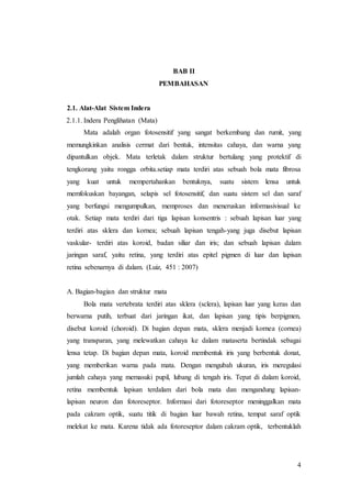4
BAB II
PEMBAHASAN
2.1. Alat-Alat Sistem Indera
2.1.1. Indera Penglihatan (Mata)
Mata adalah organ fotosensitif yang sangat berkembang dan rumit, yang
memungkinkan analisis cermat dari bentuk, intensitas cahaya, dan warna yang
dipantulkan objek. Mata terletak dalam struktur bertulang yang protektif di
tengkorang yaitu rongga orbita.setiap mata terdiri atas sebuah bola mata fibrosa
yang kuat untuk mempertahankan bentuknya, suatu sistem lensa untuk
memfokuskan bayangan, selapis sel fotosensitif, dan suatu sistem sel dan saraf
yang berfungsi mengumpulkan, memproses dan meneruskan informasivisual ke
otak. Setiap mata terdiri dari tiga lapisan konsentris : sebuah lapisan luar yang
terdiri atas sklera dan kornea; sebuah lapisan tengah-yang juga disebut lapisan
vaskular- terdiri atas koroid, badan siliar dan iris; dan sebuah lapisan dalam
jaringan saraf, yaitu retina, yang terdiri atas epitel pigmen di luar dan lapisan
retina sebenarnya di dalam. (Luiz, 451 : 2007)
A. Bagian-bagian dan struktur mata
Bola mata vertebrata terdiri atas sklera (sclera), lapisan luar yang keras dan
berwarna putih, terbuat dari jaringan ikat, dan lapisan yang tipis berpigmen,
disebut koroid (choroid). Di bagian depan mata, sklera menjadi kornea (cornea)
yang transparan, yang melewatkan cahaya ke dalam mataserta bertindak sebagai
lensa tetap. Di bagian depan mata, koroid membentuk iris yang berbentuk donat,
yang memberikan warna pada mata. Dengan mengubah ukuran, iris meregulasi
jumlah cahaya yang memasuki pupil, lubang di tengah iris. Tepat di dalam koroid,
retina membentuk lapisan terdalam dari bola mata dan mengandung lapisan-
lapisan neuron dan fotoreseptor. Informasi dari fotoreseptor meninggalkan mata
pada cakram optik, suatu titik di bagian luar bawah retina, tempat saraf optik
melekat ke mata. Karena tidak ada fotoreseptor dalam cakram optik, terbentuklah
 