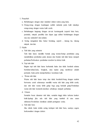 42
1. Penyebab
a. Berhubungan dengan sinar matahari dalam waktu yang lama.
b. Orang-orang dengan kandungan sedikit melamin pada kulit misalnya
orang-orang dengan warna kulit cerah.
c. Berhubungan langsung dengan zat-zat karsinogenik (seperti batu bara,
pestisida, minyak paraffin) dan dapat juga akibat berhubungan dengan
sisa-sisa radioaktif dan radium.
d. Sering mengalami luka bakar berulang, seperti , tukang las, tukang
minyak dan lain
2. Gejala
a. Tahi lalat yang asimetris
Tahi lalat harus memiliki bentuk yang teratur.Setiap perubahan yang
menimbulkan perubahan pada ukuran dan bentuk tahi lalat harus menjadi
perhatian.Periksakan perubahan tersebut ke dokter kulit.
b. Tepi tahi lalat
Bagian tepi tahi lalat harus berbentuk halus dan tidak berubah selama
bertahun-tahun.Luka, bengkak, atau tepian yang membesar adalah
pertanda Anda perlu memperhatikan kesehatan kulit.
c. Warna tahi lalat
Warna tahi lalat harus tetap dan tidak berubah.Orang dengan rambut
berwarna cerah seharusnya memiliki warna tahi lalat yang lebih cerah,
dan tahi lalat warna lebih gelap bagi yang berkulit gelap.Perubahan
warna tahi lalat kemerah-merahan sebaiknya menjadi perhatian.
d. Ukuran
Semakin besar diameter tahi lalat, semakin tinggi risiko terkena kanker
kulit.Apalagi jika ada tahi lalat yang tumbuh di atas enam
milimeter.Perubahan demikian adalah peringatan serius.
e. Tahi lalat baru
Jika tubuh Anda terlalu sering terdapat tahi lalat baru, saatnya segera
berkonsultasi dengan dokter.
 