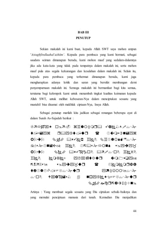 44
BAB III
PENUTUP
Sekian makalah ini kami buat, kepada Allah SWT saya mohon ampun
’Astaghfirullaahal’azhiim’. Kepada para pembaca yang kami hormati, sebagai
saudara seiman dimanapun berada, kami mohon maaf yang sedalam-dalamnya
jika ada kata-kata yang tidak pada tempatnya dalam makalah ini, serta mohon
maaf pula atas segala kekurangan dan kesalahan dalam makalah ini. Selain itu,
kepada para pembaca yang terhormat dimanapun berada, kami juga
mengharapkan adanya kritik dan saran yang bersifat membangun demi
penyempurnaan makalah ini. Semoga makalah ini bermanfaat bagi kita semua,
terutama bagi kelompok kami untuk menambah tingkat kualitas keimanan kepada
Allah SWT, untuk melihat kebesaran-Nya dalam menciptakan sesuatu yang
mustahil bisa disamai oleh makhluk ciptaan-Nya, Insya Allah.
Sebagai penutup marilah kita jadikan sebagai renungan beberapa ayat di
dalam Surah As-Sajadah berikut :










Artinya : Yang membuat segala sesuatu yang Dia ciptakan sebaik-baiknya dan
yang memulai penciptaan manusia dari tanah. Kemudian Dia menjadikan
 