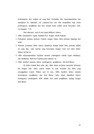 45
keturunannya dari saripati air yang hina. Kemudian Dia menyempurnakan dan
meniupkan ke dalamnya roh (ciptaan)-Nya dan Dia menjadikan bagi kamu
pendengaran, penglihatan dan hati; (tetapi) kamu sedikit sekali bersyukur. (QS.
As-Sajadah : 7-9)
Dari informasi ayat di atas dapat difahami bahwa:
1. Allah menciptakan segala makhluk-Nya dengan sebaik-baiknya
2. Penciptaan manusia pertama (Adam) dengan bahan baku pertama langsung dari
tanah
3. Manusia keturunan (Bani Adam) diciptakan dengan bahan baku pertama adalah
air yang hina yaitu sperma yang bercampur dengan ovum (sel telur) dalam
bahasa al-Qur-an.
4. Allah menyempurnakan kejadian manusia (melengkapi seluruh organ tubuhnya),
dan meniupkan Ruh-Nya kepada jasad manusia itu
5. Allah memberi manusia indera: pendengaran, penglihatan, dan akal fikiran.
Di dalam kaidah ilmu tafsir, jika Allah dalam al-Quran menyebut beberapa
hal dengan urut, maka seperti urutan itu pula kejadian dan fakta yang
sesungguhnya terjadi. Dalam ayat di atas, Allah memberi indera manusia
pendengaran, penglihatan, dan akal fikiran, maka dapat dipastikan bahwa
berfungsinya pendengaran lebih dahulu dari pada penglihatan, apalagi dengan
akal fikiran.
 