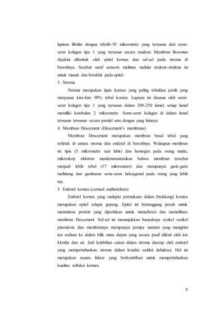 8
lapisan fibrilar dengan tebal6-30 mikrometer yang tersusun dari serat-
serat kolagen tipe 1 yang tersusun secara random. Membran Bowman
diyakini dibentuk oleh epitel kornea dan sel-sel pada stroma di
bawahnya. Serabut saraf sensoris melintas melalui struktur-struktur ini
untuk mausk dan berakhir pada epitel.
3. Stroma
Stroma merupakan lapis kornea yang paling tebaldan jernih yang
menyusun kira-kira 90% tebal kornea. Lapisan ini disusun oleh serat-
serat kolagen tipe 1 yang tersusun dalam 200-250 lamel, setiap lamel
memiliki ketebalan 2 mikrometer. Serta-serat kolagen di dalam lamel
tersusun tersusun secara paralel satu dengan yang lainnya.
4. Membran Descement (Descement’s membrane)
Membran Descement merupakan membran basal tebal yang
terletak di antara stroma dan endotel di bawahnya. Walaupun membran
ini tipis (5 mikrometer saat lahir) dan homogen pada orang muda,
mikroskop elektron mendemonstrasikan bahwa membran tersebut
menjadi lebih tebal (17 mikrometer) dan mempunyai garis-garis
melintang dan gambaran serta-serat heksagonal pada orang yang lebih
tua.
5. Endotel kornea (corneal endhotelium)
Endotel kornea yang melapisi permukaan dalam (belakang) kornea
merupakan epitel selapis gepeng. Epitel ini bertanggung jawab untuk
mensintesa protein yang diperlukan untuk mensekresi dan memelihara
membran Descement. Sel-sel ini menunjukkan banyaknya vesikel vesikel
pinositosis dan membrannya mempunyai pompa natrium yang mengirim
ion sodium ke dalam bilik mata depan yang secara pasif diikuti oleh ion
klorida dan air. Jadi kelebihan cairan dalam stroma diserap oleh endotel
yang mempertahankan stroma dalam kondisi sedikit dehidrasi. Hal ini
merupakan seuatu faktor yang berkontribusi untuk mempertahankan
kualitas refraksi kornea.
 