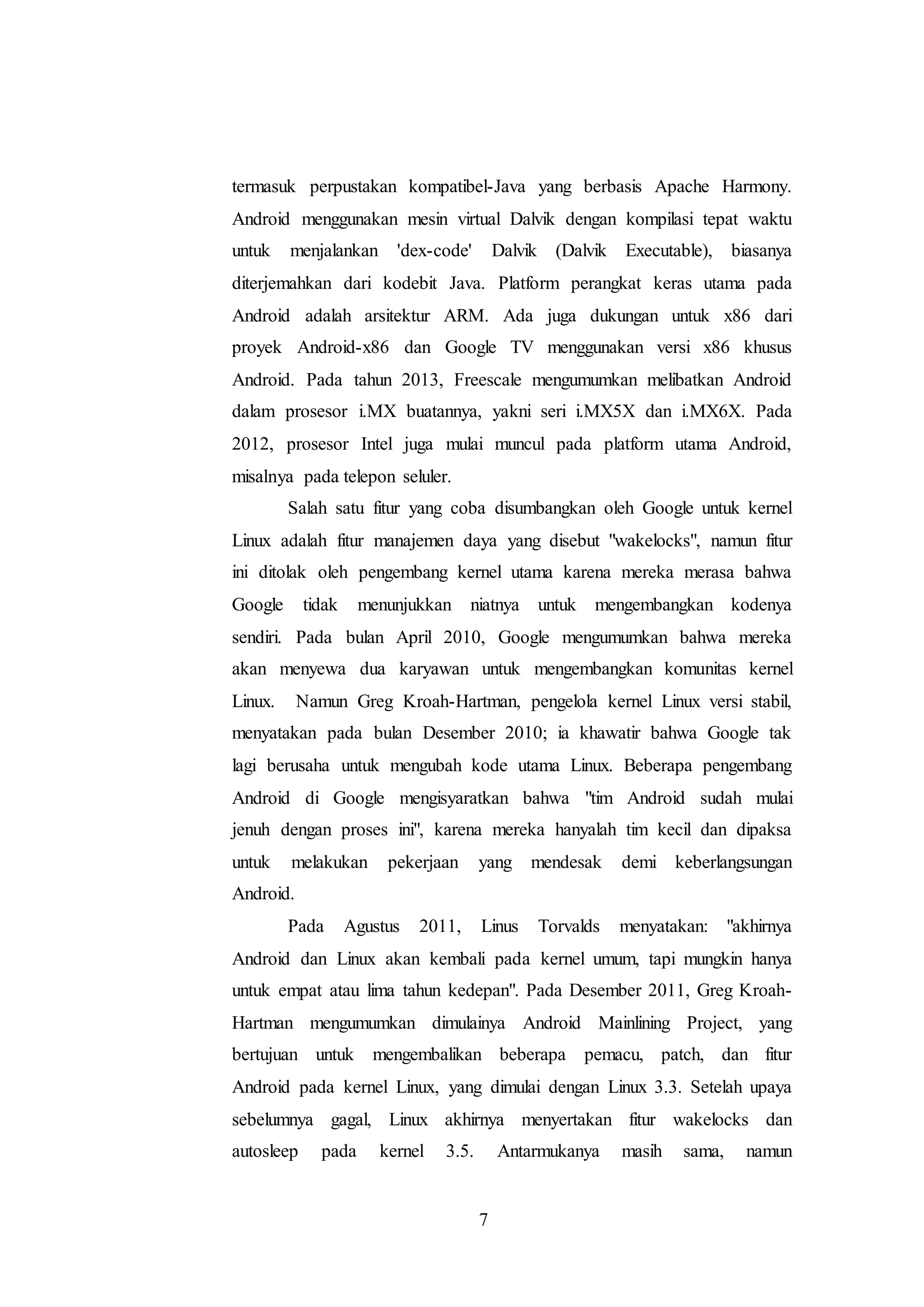 termasuk perpustakan kompatibel-Java yang berbasis Apache Harmony. 
Android menggunakan mesin virtual Dalvik dengan kompilasi tepat waktu 
untuk menjalankan 'dex-code' Dalvik (Dalvik Executable), biasanya 
diterjemahkan dari kodebit Java. Platform perangkat keras utama pada 
Android adalah arsitektur ARM. Ada juga dukungan untuk x86 dari 
proyek Android-x86 dan Google TV menggunakan versi x86 khusus 
Android. Pada tahun 2013, Freescale mengumumkan melibatkan Android 
dalam prosesor i.MX buatannya, yakni seri i.MX5X dan i.MX6X. Pada 
2012, prosesor Intel juga mulai muncul pada platform utama Android, 
misalnya pada telepon seluler. 
Salah satu fitur yang coba disumbangkan oleh Google untuk kernel 
Linux adalah fitur manajemen daya yang disebut "wakelocks", namun fitur 
ini ditolak oleh pengembang kernel utama karena mereka merasa bahwa 
Google tidak menunjukkan niatnya untuk mengembangkan kodenya 
sendiri. Pada bulan April 2010, Google mengumumkan bahwa mereka 
akan menyewa dua karyawan untuk mengembangkan komunitas kernel 
Linux. Namun Greg Kroah-Hartman, pengelola kernel Linux versi stabil, 
menyatakan pada bulan Desember 2010; ia khawatir bahwa Google tak 
lagi berusaha untuk mengubah kode utama Linux. Beberapa pengembang 
Android di Google mengisyaratkan bahwa "tim Android sudah mulai 
jenuh dengan proses ini", karena mereka hanyalah tim kecil dan dipaksa 
untuk melakukan pekerjaan yang mendesak demi keberlangsungan 
Android. 
Pada Agustus 2011, Linus Torvalds menyatakan: "akhirnya 
Android dan Linux akan kembali pada kernel umum, tapi mungkin hanya 
untuk empat atau lima tahun kedepan". Pada Desember 2011, Greg Kroah- 
Hartman mengumumkan dimulainya Android Mainlining Project, yang 
bertujuan untuk mengembalikan beberapa pemacu, patch, dan fitur 
Android pada kernel Linux, yang dimulai dengan Linux 3.3. Setelah upaya 
sebelumnya gagal, Linux akhirnya menyertakan fitur wakelocks dan 
autosleep pada kernel 3.5. Antarmukanya masih sama, namun 
7 
 