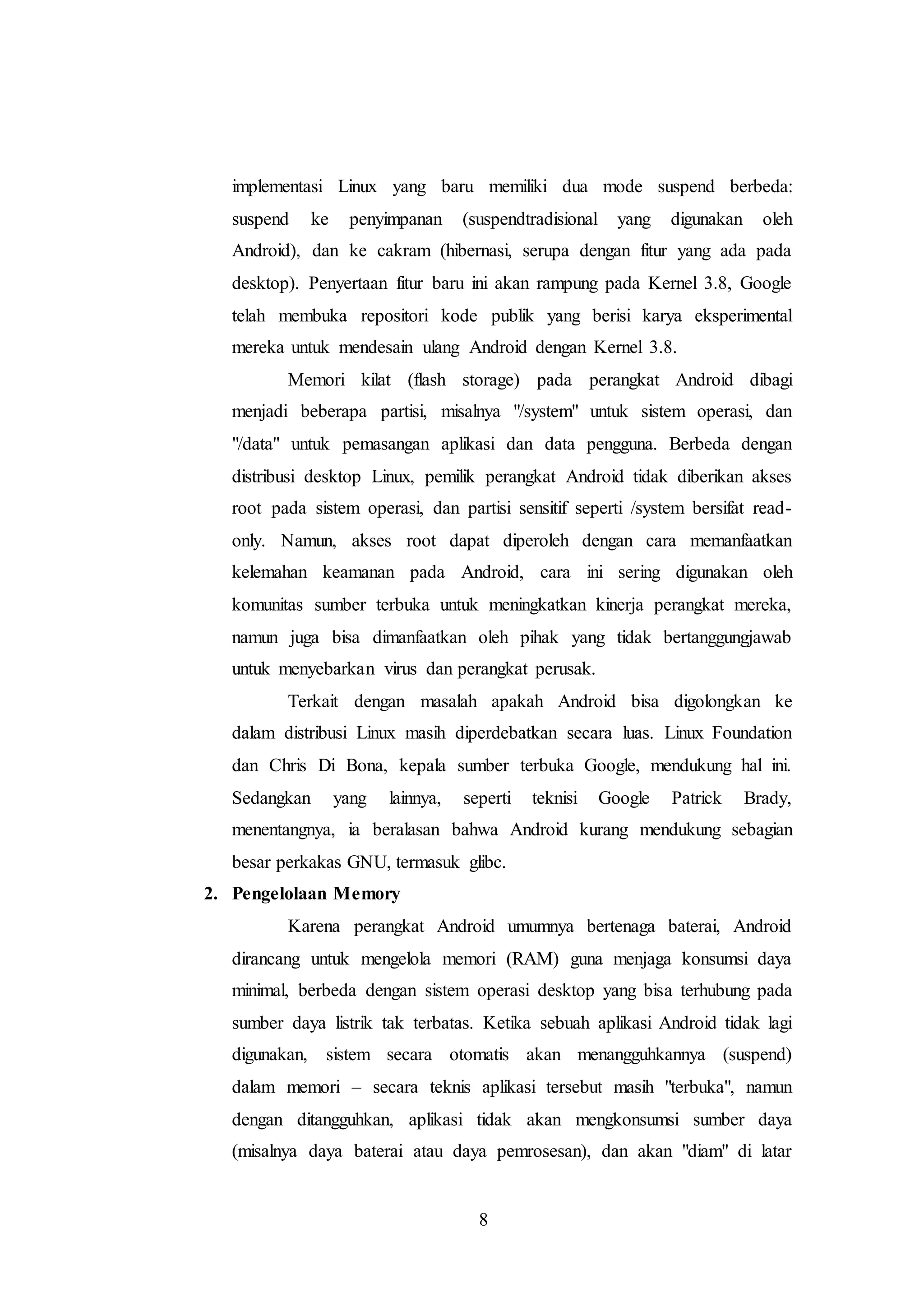 implementasi Linux yang baru memiliki dua mode suspend berbeda: 
suspend ke penyimpanan (suspendtradisional yang digunakan oleh 
Android), dan ke cakram (hibernasi, serupa dengan fitur yang ada pada 
desktop). Penyertaan fitur baru ini akan rampung pada Kernel 3.8, Google 
telah membuka repositori kode publik yang berisi karya eksperimental 
mereka untuk mendesain ulang Android dengan Kernel 3.8. 
Memori kilat (flash storage) pada perangkat Android dibagi 
menjadi beberapa partisi, misalnya "/system" untuk sistem operasi, dan 
"/data" untuk pemasangan aplikasi dan data pengguna. Berbeda dengan 
distribusi desktop Linux, pemilik perangkat Android tidak diberikan akses 
root pada sistem operasi, dan partisi sensitif seperti /system bersifat read-only. 
Namun, akses root dapat diperoleh dengan cara memanfaatkan 
kelemahan keamanan pada Android, cara ini sering digunakan oleh 
komunitas sumber terbuka untuk meningkatkan kinerja perangkat mereka, 
namun juga bisa dimanfaatkan oleh pihak yang tidak bertanggungjawab 
untuk menyebarkan virus dan perangkat perusak. 
Terkait dengan masalah apakah Android bisa digolongkan ke 
dalam distribusi Linux masih diperdebatkan secara luas. Linux Foundation 
dan Chris Di Bona, kepala sumber terbuka Google, mendukung hal ini. 
Sedangkan yang lainnya, seperti teknisi Google Patrick Brady, 
menentangnya, ia beralasan bahwa Android kurang mendukung sebagian 
besar perkakas GNU, termasuk glibc. 
8 
2. Pengelolaan Memory 
Karena perangkat Android umumnya bertenaga baterai, Android 
dirancang untuk mengelola memori (RAM) guna menjaga konsumsi daya 
minimal, berbeda dengan sistem operasi desktop yang bisa terhubung pada 
sumber daya listrik tak terbatas. Ketika sebuah aplikasi Android tidak lagi 
digunakan, sistem secara otomatis akan menangguhkannya (suspend) 
dalam memori – secara teknis aplikasi tersebut masih "terbuka", namun 
dengan ditangguhkan, aplikasi tidak akan mengkonsumsi sumber daya 
(misalnya daya baterai atau daya pemrosesan), dan akan "diam" di latar 
 