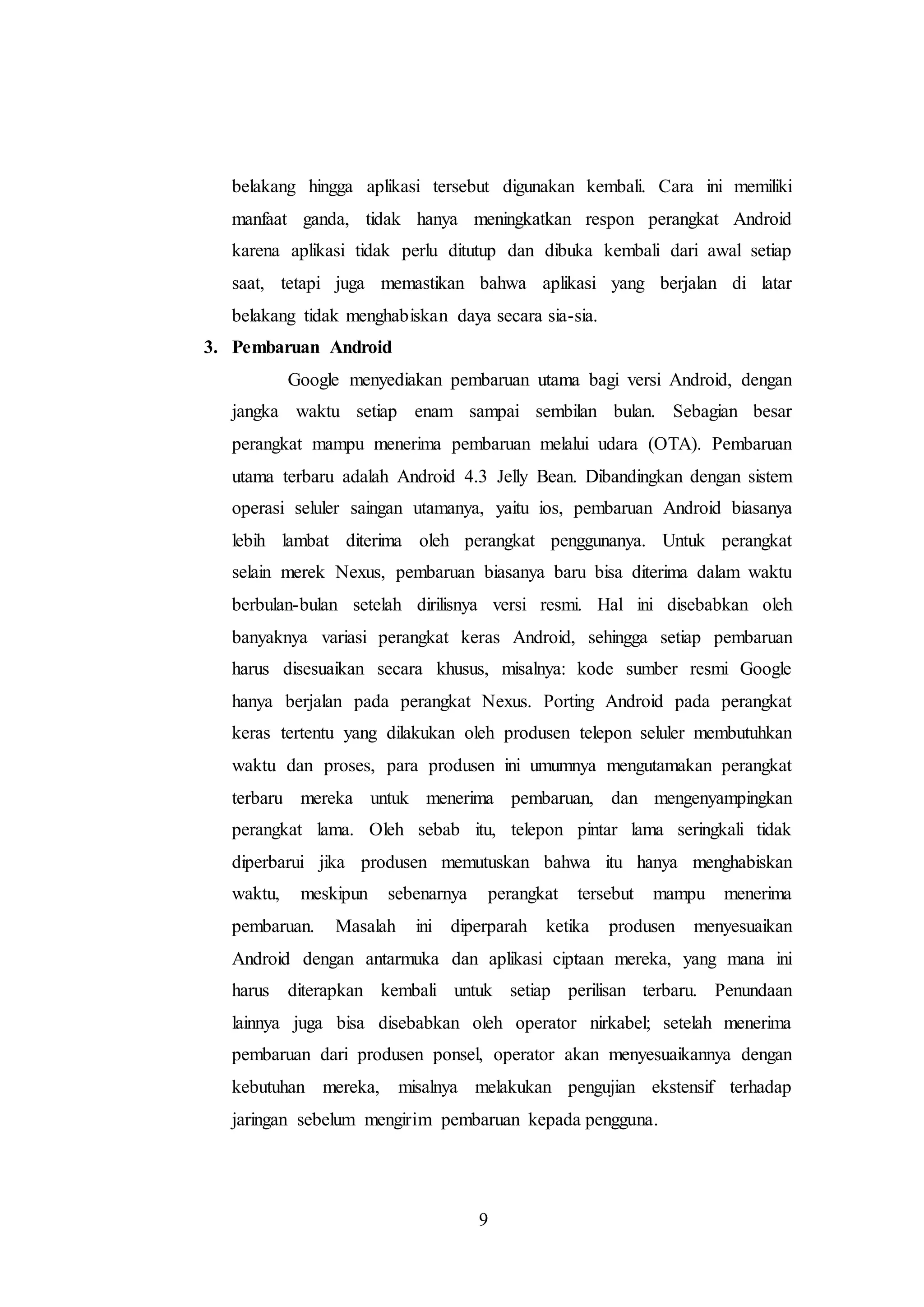 belakang hingga aplikasi tersebut digunakan kembali. Cara ini memiliki 
manfaat ganda, tidak hanya meningkatkan respon perangkat Android 
karena aplikasi tidak perlu ditutup dan dibuka kembali dari awal setiap 
saat, tetapi juga memastikan bahwa aplikasi yang berjalan di latar 
belakang tidak menghabiskan daya secara sia-sia. 
9 
3. Pembaruan Android 
Google menyediakan pembaruan utama bagi versi Android, dengan 
jangka waktu setiap enam sampai sembilan bulan. Sebagian besar 
perangkat mampu menerima pembaruan melalui udara (OTA). Pembaruan 
utama terbaru adalah Android 4.3 Jelly Bean. Dibandingkan dengan sistem 
operasi seluler saingan utamanya, yaitu ios, pembaruan Android biasanya 
lebih lambat diterima oleh perangkat penggunanya. Untuk perangkat 
selain merek Nexus, pembaruan biasanya baru bisa diterima dalam waktu 
berbulan-bulan setelah dirilisnya versi resmi. Hal ini disebabkan oleh 
banyaknya variasi perangkat keras Android, sehingga setiap pembaruan 
harus disesuaikan secara khusus, misalnya: kode sumber resmi Google 
hanya berjalan pada perangkat Nexus. Porting Android pada perangkat 
keras tertentu yang dilakukan oleh produsen telepon seluler membutuhkan 
waktu dan proses, para produsen ini umumnya mengutamakan perangkat 
terbaru mereka untuk menerima pembaruan, dan mengenyampingkan 
perangkat lama. Oleh sebab itu, telepon pintar lama seringkali tidak 
diperbarui jika produsen memutuskan bahwa itu hanya menghabiskan 
waktu, meskipun sebenarnya perangkat tersebut mampu menerima 
pembaruan. Masalah ini diperparah ketika produsen menyesuaikan 
Android dengan antarmuka dan aplikasi ciptaan mereka, yang mana ini 
harus diterapkan kembali untuk setiap perilisan terbaru. Penundaan 
lainnya juga bisa disebabkan oleh operator nirkabel; setelah menerima 
pembaruan dari produsen ponsel, operator akan menyesuaikannya dengan 
kebutuhan mereka, misalnya melakukan pengujian ekstensif terhadap 
jaringan sebelum mengirim pembaruan kepada pengguna. 
 